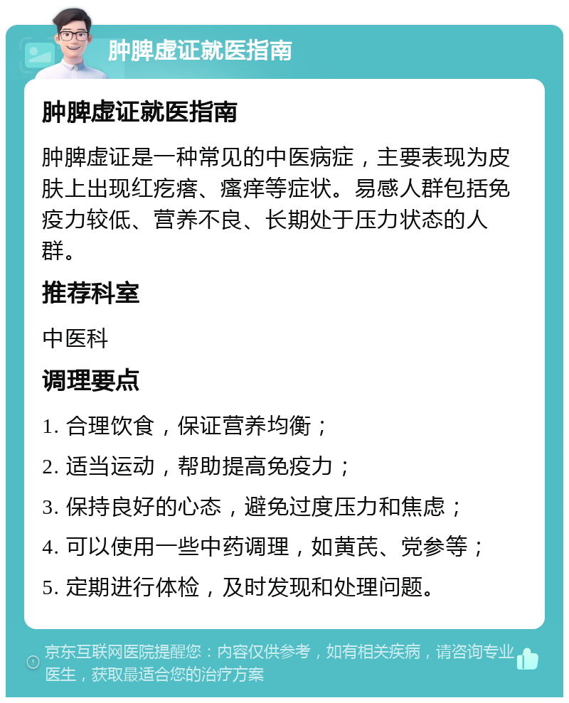 肿脾虚证就医指南 肿脾虚证就医指南 肿脾虚证是一种常见的中医病症，主要表现为皮肤上出现红疙瘩、瘙痒等症状。易感人群包括免疫力较低、营养不良、长期处于压力状态的人群。 推荐科室 中医科 调理要点 1. 合理饮食，保证营养均衡； 2. 适当运动，帮助提高免疫力； 3. 保持良好的心态，避免过度压力和焦虑； 4. 可以使用一些中药调理，如黄芪、党参等； 5. 定期进行体检，及时发现和处理问题。