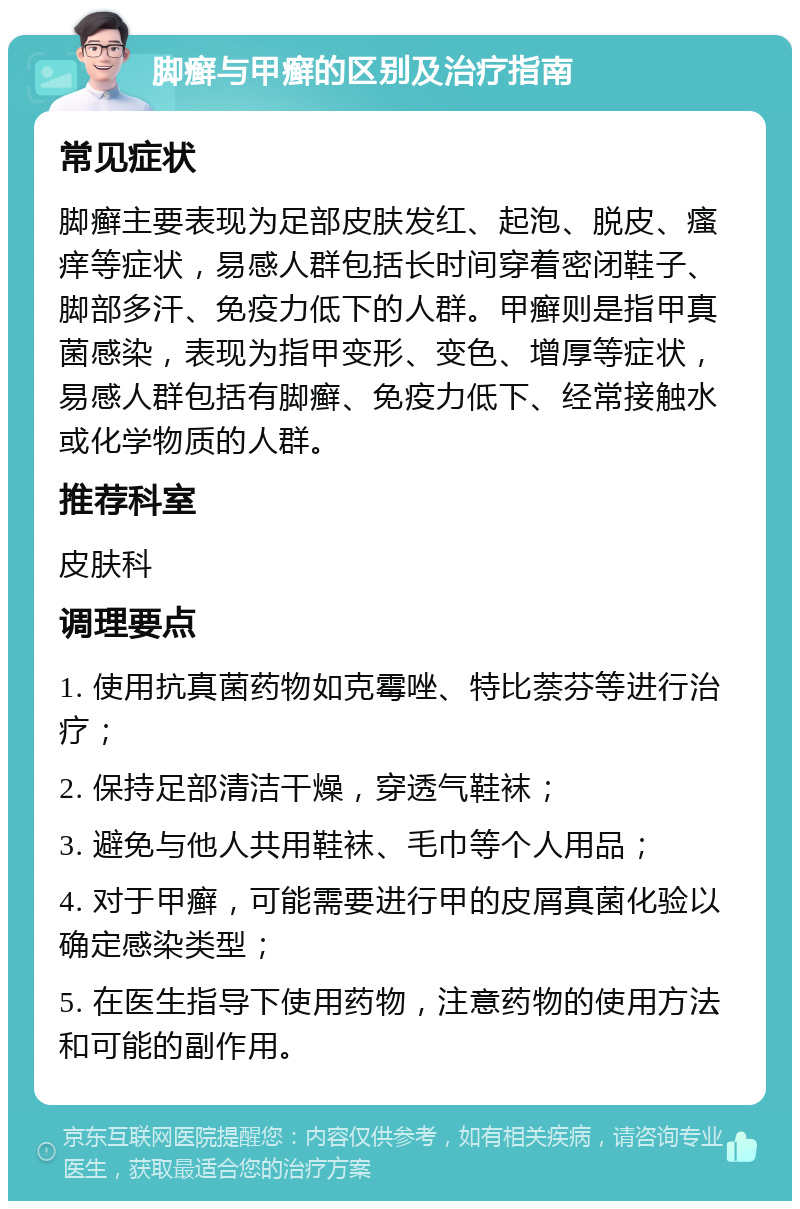 脚癣与甲癣的区别及治疗指南 常见症状 脚癣主要表现为足部皮肤发红、起泡、脱皮、瘙痒等症状，易感人群包括长时间穿着密闭鞋子、脚部多汗、免疫力低下的人群。甲癣则是指甲真菌感染，表现为指甲变形、变色、增厚等症状，易感人群包括有脚癣、免疫力低下、经常接触水或化学物质的人群。 推荐科室 皮肤科 调理要点 1. 使用抗真菌药物如克霉唑、特比萘芬等进行治疗； 2. 保持足部清洁干燥，穿透气鞋袜； 3. 避免与他人共用鞋袜、毛巾等个人用品； 4. 对于甲癣，可能需要进行甲的皮屑真菌化验以确定感染类型； 5. 在医生指导下使用药物，注意药物的使用方法和可能的副作用。