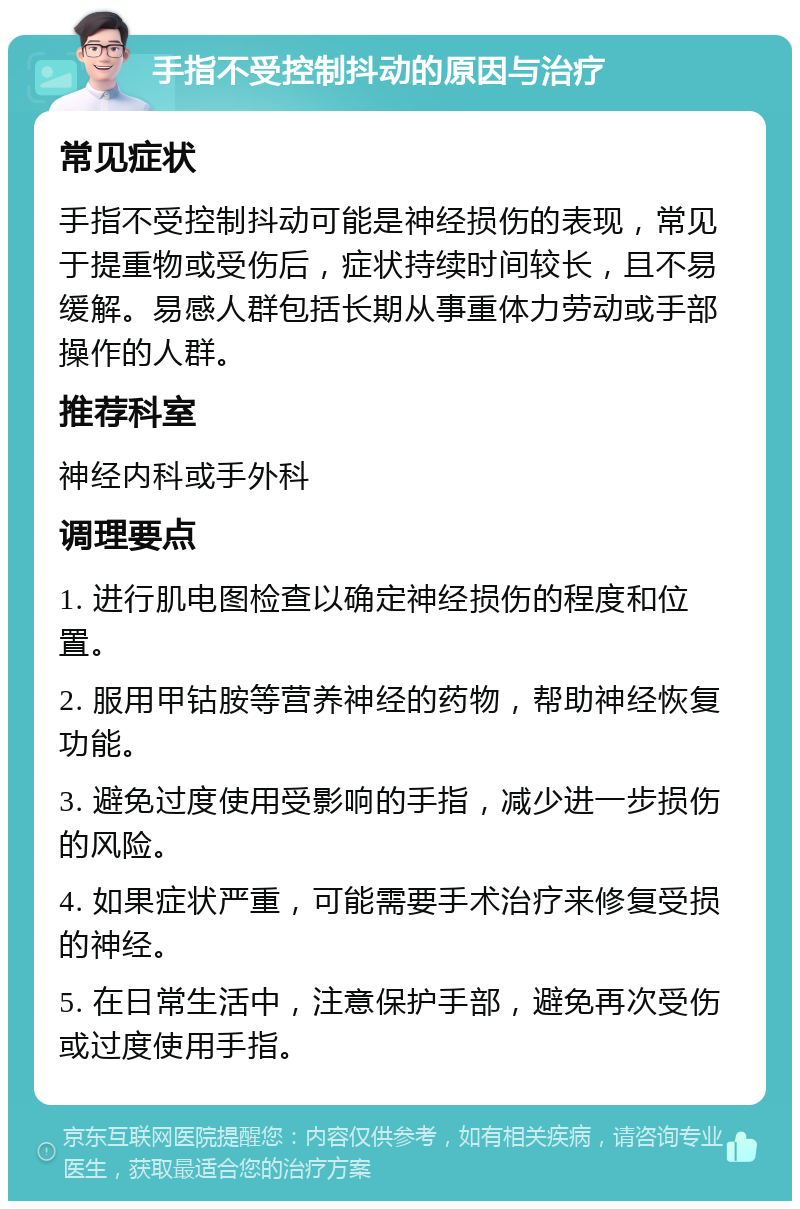 手指不受控制抖动的原因与治疗 常见症状 手指不受控制抖动可能是神经损伤的表现，常见于提重物或受伤后，症状持续时间较长，且不易缓解。易感人群包括长期从事重体力劳动或手部操作的人群。 推荐科室 神经内科或手外科 调理要点 1. 进行肌电图检查以确定神经损伤的程度和位置。 2. 服用甲钴胺等营养神经的药物，帮助神经恢复功能。 3. 避免过度使用受影响的手指，减少进一步损伤的风险。 4. 如果症状严重，可能需要手术治疗来修复受损的神经。 5. 在日常生活中，注意保护手部，避免再次受伤或过度使用手指。