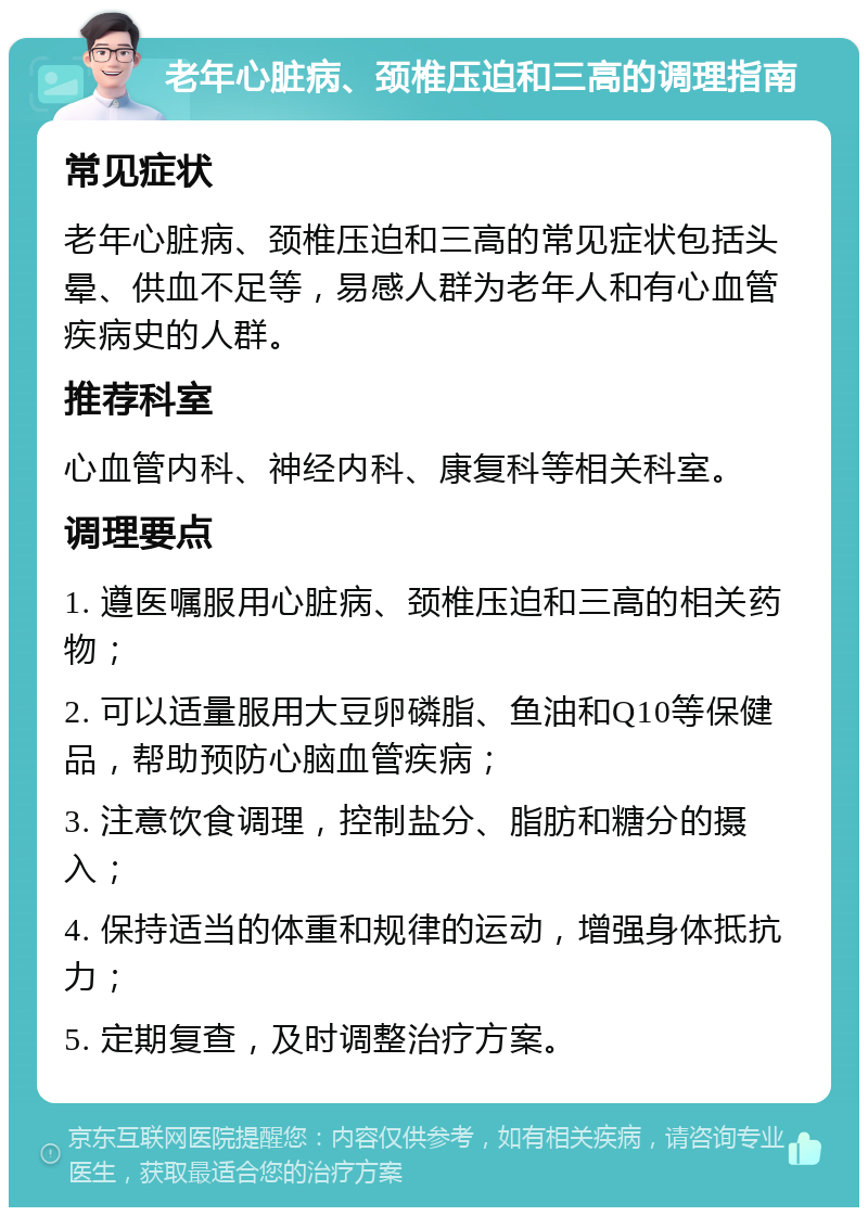 老年心脏病、颈椎压迫和三高的调理指南 常见症状 老年心脏病、颈椎压迫和三高的常见症状包括头晕、供血不足等，易感人群为老年人和有心血管疾病史的人群。 推荐科室 心血管内科、神经内科、康复科等相关科室。 调理要点 1. 遵医嘱服用心脏病、颈椎压迫和三高的相关药物； 2. 可以适量服用大豆卵磷脂、鱼油和Q10等保健品，帮助预防心脑血管疾病； 3. 注意饮食调理，控制盐分、脂肪和糖分的摄入； 4. 保持适当的体重和规律的运动，增强身体抵抗力； 5. 定期复查，及时调整治疗方案。