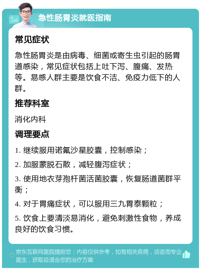 急性肠胃炎就医指南 常见症状 急性肠胃炎是由病毒、细菌或寄生虫引起的肠胃道感染，常见症状包括上吐下泻、腹痛、发热等。易感人群主要是饮食不洁、免疫力低下的人群。 推荐科室 消化内科 调理要点 1. 继续服用诺氟沙星胶囊，控制感染； 2. 加服蒙脱石散，减轻腹泻症状； 3. 使用地衣芽孢杆菌活菌胶囊，恢复肠道菌群平衡； 4. 对于胃痛症状，可以服用三九胃泰颗粒； 5. 饮食上要清淡易消化，避免刺激性食物，养成良好的饮食习惯。