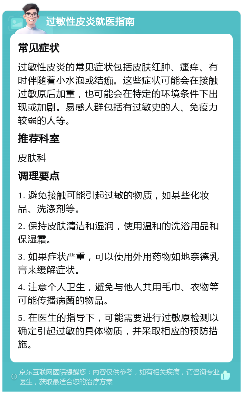 过敏性皮炎就医指南 常见症状 过敏性皮炎的常见症状包括皮肤红肿、瘙痒、有时伴随着小水泡或结痂。这些症状可能会在接触过敏原后加重，也可能会在特定的环境条件下出现或加剧。易感人群包括有过敏史的人、免疫力较弱的人等。 推荐科室 皮肤科 调理要点 1. 避免接触可能引起过敏的物质，如某些化妆品、洗涤剂等。 2. 保持皮肤清洁和湿润，使用温和的洗浴用品和保湿霜。 3. 如果症状严重，可以使用外用药物如地奈德乳膏来缓解症状。 4. 注意个人卫生，避免与他人共用毛巾、衣物等可能传播病菌的物品。 5. 在医生的指导下，可能需要进行过敏原检测以确定引起过敏的具体物质，并采取相应的预防措施。