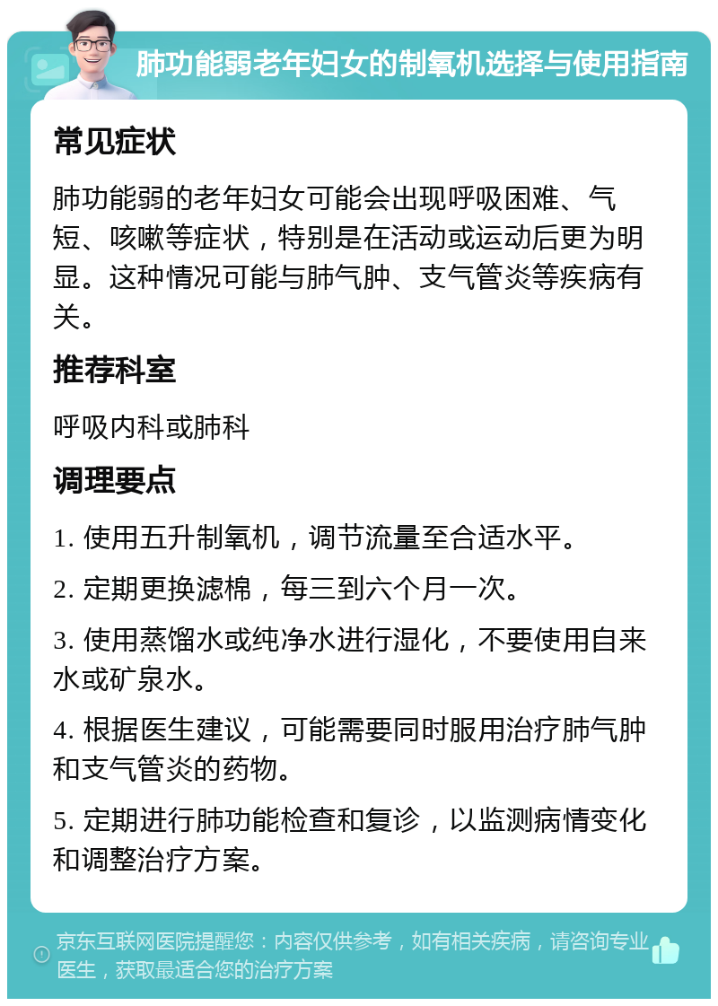 肺功能弱老年妇女的制氧机选择与使用指南 常见症状 肺功能弱的老年妇女可能会出现呼吸困难、气短、咳嗽等症状，特别是在活动或运动后更为明显。这种情况可能与肺气肿、支气管炎等疾病有关。 推荐科室 呼吸内科或肺科 调理要点 1. 使用五升制氧机，调节流量至合适水平。 2. 定期更换滤棉，每三到六个月一次。 3. 使用蒸馏水或纯净水进行湿化，不要使用自来水或矿泉水。 4. 根据医生建议，可能需要同时服用治疗肺气肿和支气管炎的药物。 5. 定期进行肺功能检查和复诊，以监测病情变化和调整治疗方案。