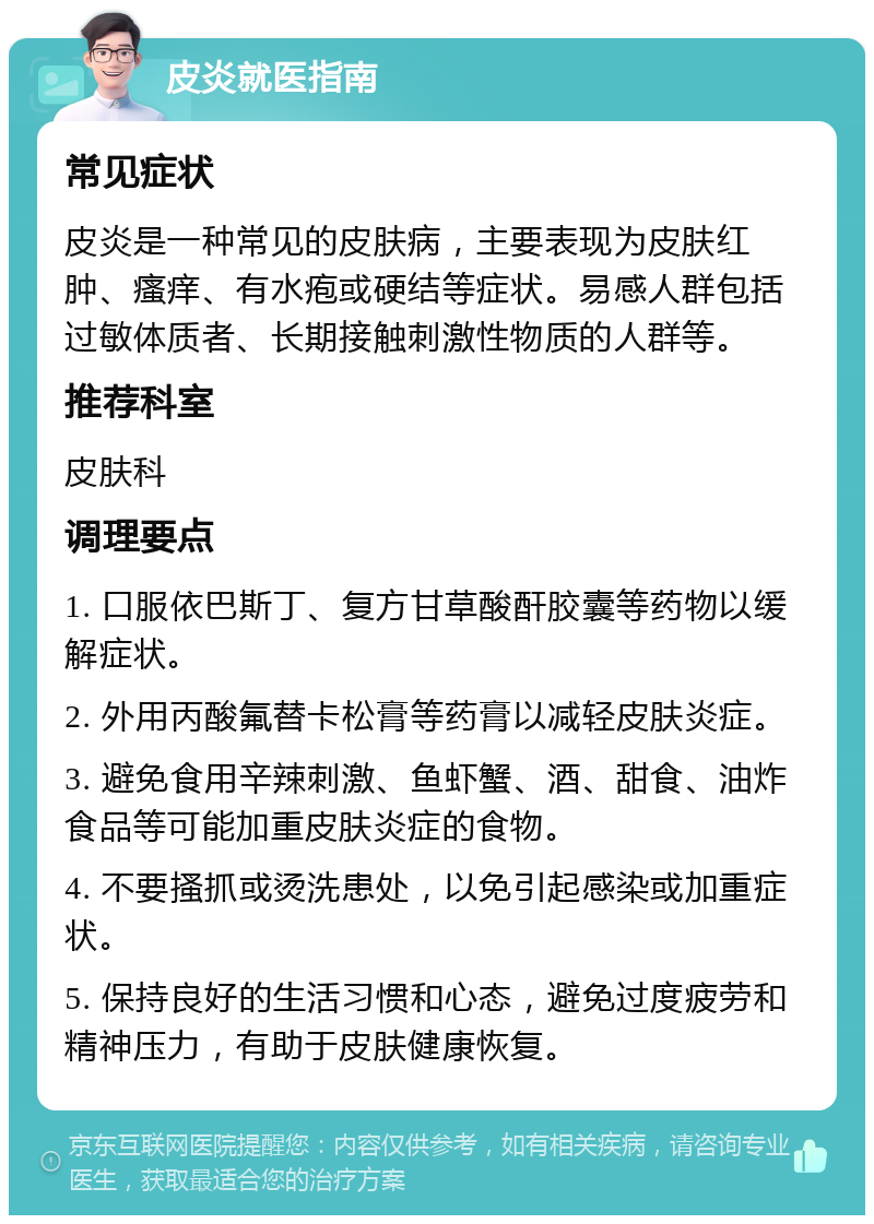 皮炎就医指南 常见症状 皮炎是一种常见的皮肤病，主要表现为皮肤红肿、瘙痒、有水疱或硬结等症状。易感人群包括过敏体质者、长期接触刺激性物质的人群等。 推荐科室 皮肤科 调理要点 1. 口服依巴斯丁、复方甘草酸酐胶囊等药物以缓解症状。 2. 外用丙酸氟替卡松膏等药膏以减轻皮肤炎症。 3. 避免食用辛辣刺激、鱼虾蟹、酒、甜食、油炸食品等可能加重皮肤炎症的食物。 4. 不要搔抓或烫洗患处，以免引起感染或加重症状。 5. 保持良好的生活习惯和心态，避免过度疲劳和精神压力，有助于皮肤健康恢复。