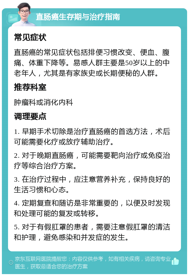 直肠癌生存期与治疗指南 常见症状 直肠癌的常见症状包括排便习惯改变、便血、腹痛、体重下降等。易感人群主要是50岁以上的中老年人，尤其是有家族史或长期便秘的人群。 推荐科室 肿瘤科或消化内科 调理要点 1. 早期手术切除是治疗直肠癌的首选方法，术后可能需要化疗或放疗辅助治疗。 2. 对于晚期直肠癌，可能需要靶向治疗或免疫治疗等综合治疗方案。 3. 在治疗过程中，应注意营养补充，保持良好的生活习惯和心态。 4. 定期复查和随访是非常重要的，以便及时发现和处理可能的复发或转移。 5. 对于有假肛罩的患者，需要注意假肛罩的清洁和护理，避免感染和并发症的发生。