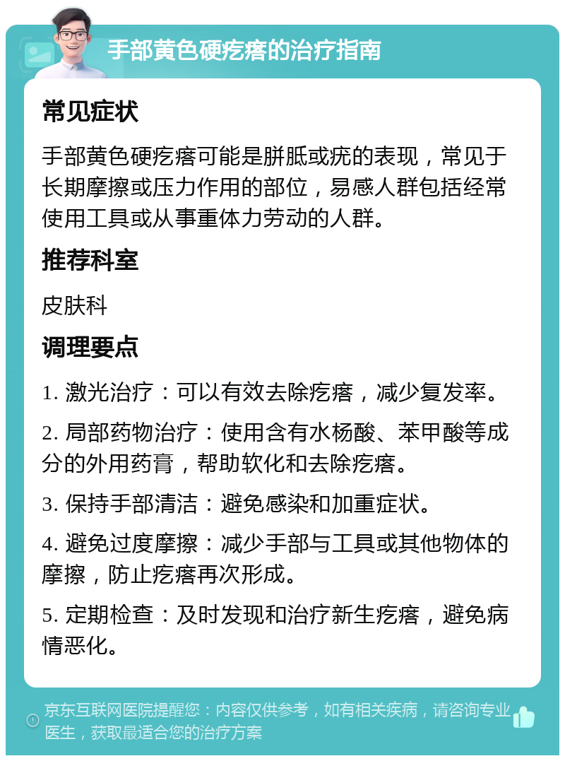 手部黄色硬疙瘩的治疗指南 常见症状 手部黄色硬疙瘩可能是胼胝或疣的表现，常见于长期摩擦或压力作用的部位，易感人群包括经常使用工具或从事重体力劳动的人群。 推荐科室 皮肤科 调理要点 1. 激光治疗：可以有效去除疙瘩，减少复发率。 2. 局部药物治疗：使用含有水杨酸、苯甲酸等成分的外用药膏，帮助软化和去除疙瘩。 3. 保持手部清洁：避免感染和加重症状。 4. 避免过度摩擦：减少手部与工具或其他物体的摩擦，防止疙瘩再次形成。 5. 定期检查：及时发现和治疗新生疙瘩，避免病情恶化。