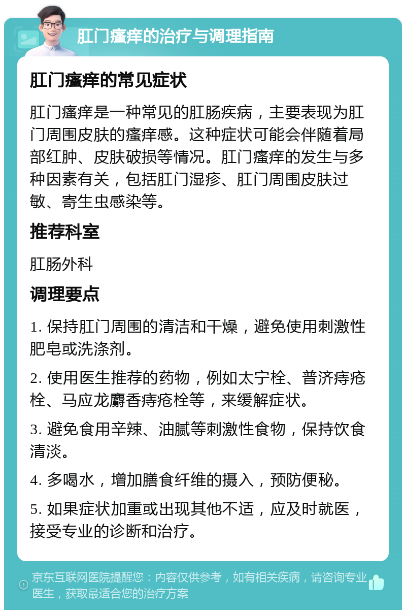 肛门瘙痒的治疗与调理指南 肛门瘙痒的常见症状 肛门瘙痒是一种常见的肛肠疾病，主要表现为肛门周围皮肤的瘙痒感。这种症状可能会伴随着局部红肿、皮肤破损等情况。肛门瘙痒的发生与多种因素有关，包括肛门湿疹、肛门周围皮肤过敏、寄生虫感染等。 推荐科室 肛肠外科 调理要点 1. 保持肛门周围的清洁和干燥，避免使用刺激性肥皂或洗涤剂。 2. 使用医生推荐的药物，例如太宁栓、普济痔疮栓、马应龙麝香痔疮栓等，来缓解症状。 3. 避免食用辛辣、油腻等刺激性食物，保持饮食清淡。 4. 多喝水，增加膳食纤维的摄入，预防便秘。 5. 如果症状加重或出现其他不适，应及时就医，接受专业的诊断和治疗。