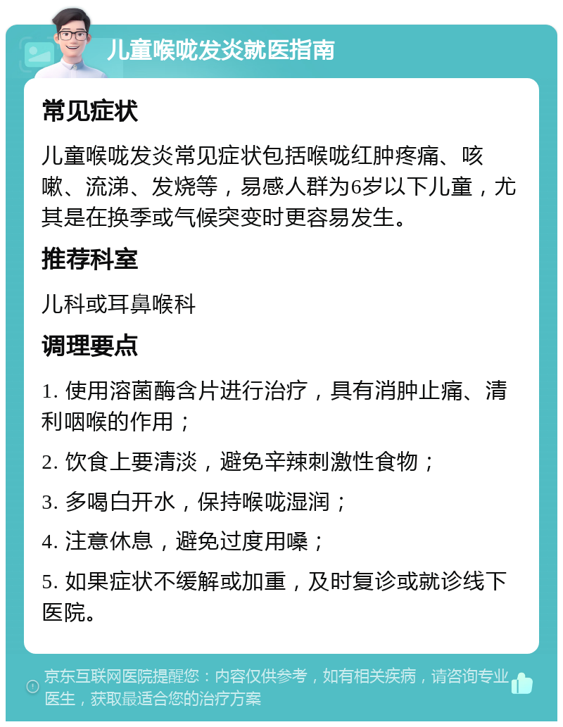 儿童喉咙发炎就医指南 常见症状 儿童喉咙发炎常见症状包括喉咙红肿疼痛、咳嗽、流涕、发烧等，易感人群为6岁以下儿童，尤其是在换季或气候突变时更容易发生。 推荐科室 儿科或耳鼻喉科 调理要点 1. 使用溶菌酶含片进行治疗，具有消肿止痛、清利咽喉的作用； 2. 饮食上要清淡，避免辛辣刺激性食物； 3. 多喝白开水，保持喉咙湿润； 4. 注意休息，避免过度用嗓； 5. 如果症状不缓解或加重，及时复诊或就诊线下医院。