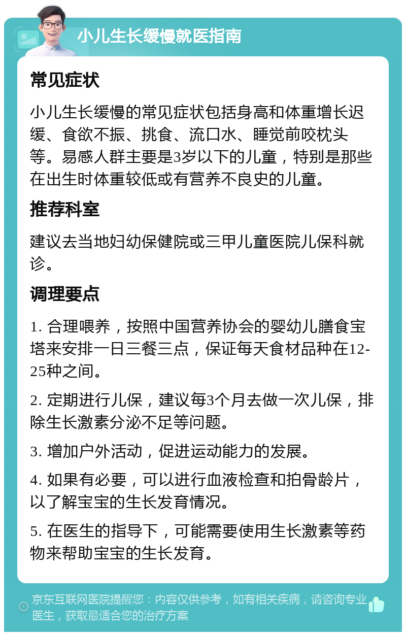 小儿生长缓慢就医指南 常见症状 小儿生长缓慢的常见症状包括身高和体重增长迟缓、食欲不振、挑食、流口水、睡觉前咬枕头等。易感人群主要是3岁以下的儿童，特别是那些在出生时体重较低或有营养不良史的儿童。 推荐科室 建议去当地妇幼保健院或三甲儿童医院儿保科就诊。 调理要点 1. 合理喂养，按照中国营养协会的婴幼儿膳食宝塔来安排一日三餐三点，保证每天食材品种在12-25种之间。 2. 定期进行儿保，建议每3个月去做一次儿保，排除生长激素分泌不足等问题。 3. 增加户外活动，促进运动能力的发展。 4. 如果有必要，可以进行血液检查和拍骨龄片，以了解宝宝的生长发育情况。 5. 在医生的指导下，可能需要使用生长激素等药物来帮助宝宝的生长发育。