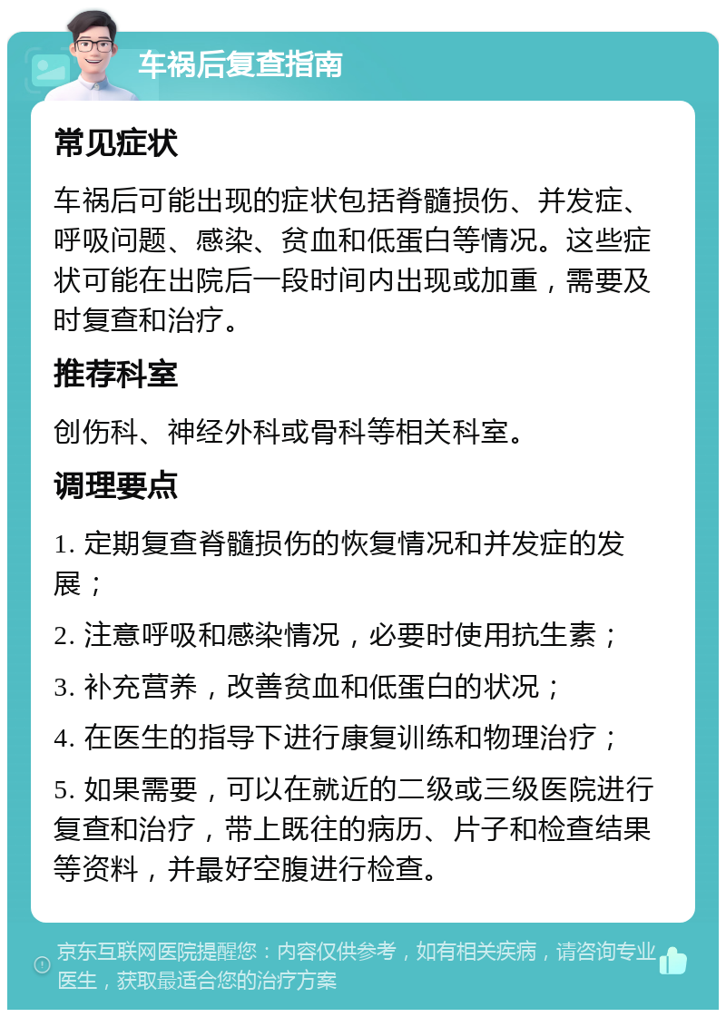 车祸后复查指南 常见症状 车祸后可能出现的症状包括脊髓损伤、并发症、呼吸问题、感染、贫血和低蛋白等情况。这些症状可能在出院后一段时间内出现或加重，需要及时复查和治疗。 推荐科室 创伤科、神经外科或骨科等相关科室。 调理要点 1. 定期复查脊髓损伤的恢复情况和并发症的发展； 2. 注意呼吸和感染情况，必要时使用抗生素； 3. 补充营养，改善贫血和低蛋白的状况； 4. 在医生的指导下进行康复训练和物理治疗； 5. 如果需要，可以在就近的二级或三级医院进行复查和治疗，带上既往的病历、片子和检查结果等资料，并最好空腹进行检查。