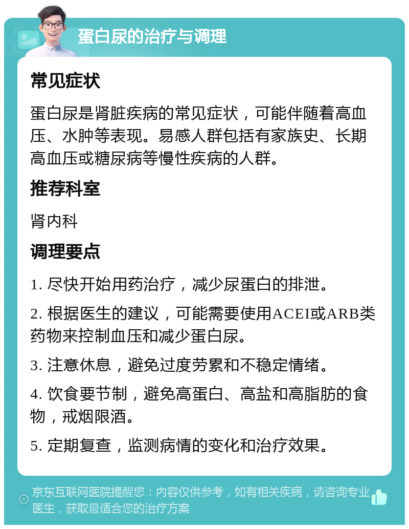 蛋白尿的治疗与调理 常见症状 蛋白尿是肾脏疾病的常见症状，可能伴随着高血压、水肿等表现。易感人群包括有家族史、长期高血压或糖尿病等慢性疾病的人群。 推荐科室 肾内科 调理要点 1. 尽快开始用药治疗，减少尿蛋白的排泄。 2. 根据医生的建议，可能需要使用ACEI或ARB类药物来控制血压和减少蛋白尿。 3. 注意休息，避免过度劳累和不稳定情绪。 4. 饮食要节制，避免高蛋白、高盐和高脂肪的食物，戒烟限酒。 5. 定期复查，监测病情的变化和治疗效果。