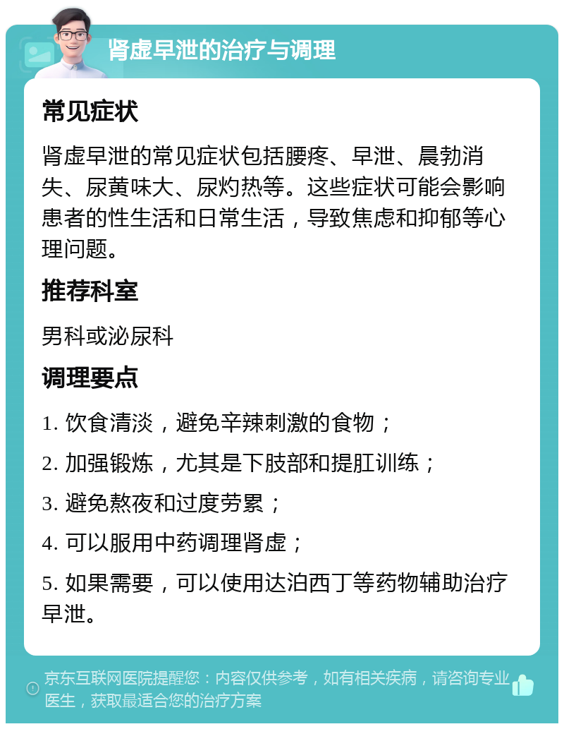 肾虚早泄的治疗与调理 常见症状 肾虚早泄的常见症状包括腰疼、早泄、晨勃消失、尿黄味大、尿灼热等。这些症状可能会影响患者的性生活和日常生活，导致焦虑和抑郁等心理问题。 推荐科室 男科或泌尿科 调理要点 1. 饮食清淡，避免辛辣刺激的食物； 2. 加强锻炼，尤其是下肢部和提肛训练； 3. 避免熬夜和过度劳累； 4. 可以服用中药调理肾虚； 5. 如果需要，可以使用达泊西丁等药物辅助治疗早泄。