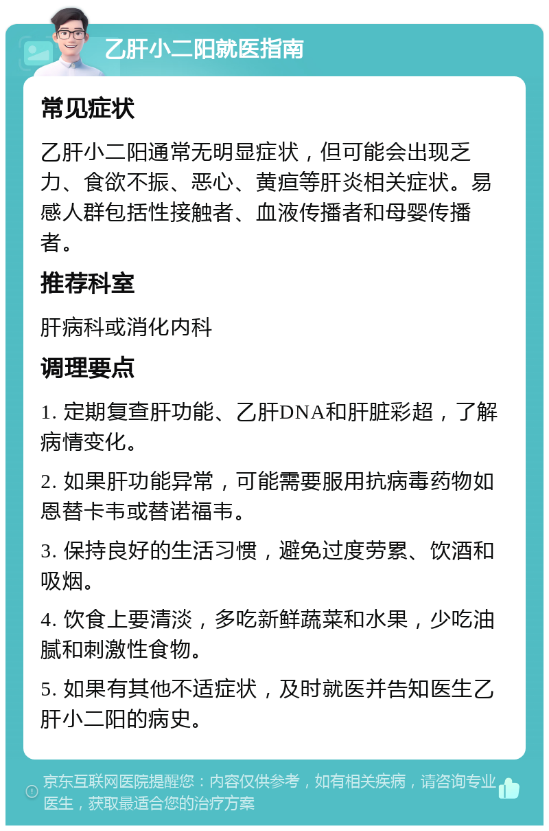 乙肝小二阳就医指南 常见症状 乙肝小二阳通常无明显症状，但可能会出现乏力、食欲不振、恶心、黄疸等肝炎相关症状。易感人群包括性接触者、血液传播者和母婴传播者。 推荐科室 肝病科或消化内科 调理要点 1. 定期复查肝功能、乙肝DNA和肝脏彩超，了解病情变化。 2. 如果肝功能异常，可能需要服用抗病毒药物如恩替卡韦或替诺福韦。 3. 保持良好的生活习惯，避免过度劳累、饮酒和吸烟。 4. 饮食上要清淡，多吃新鲜蔬菜和水果，少吃油腻和刺激性食物。 5. 如果有其他不适症状，及时就医并告知医生乙肝小二阳的病史。