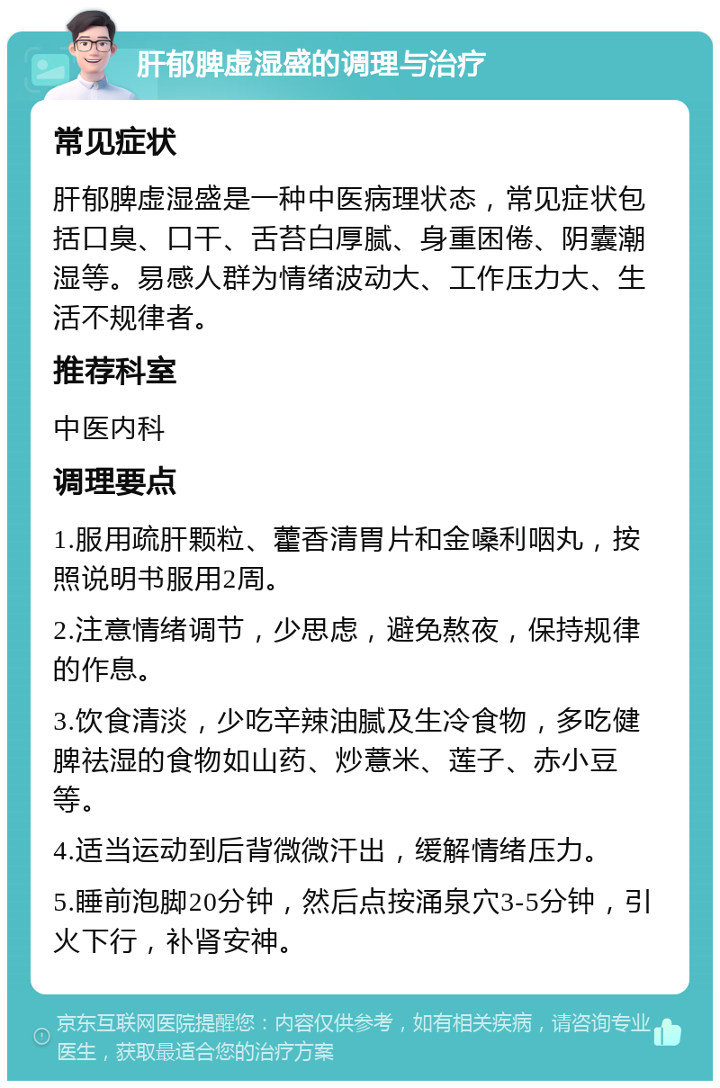 肝郁脾虚湿盛的调理与治疗 常见症状 肝郁脾虚湿盛是一种中医病理状态，常见症状包括口臭、口干、舌苔白厚腻、身重困倦、阴囊潮湿等。易感人群为情绪波动大、工作压力大、生活不规律者。 推荐科室 中医内科 调理要点 1.服用疏肝颗粒、藿香清胃片和金嗓利咽丸，按照说明书服用2周。 2.注意情绪调节，少思虑，避免熬夜，保持规律的作息。 3.饮食清淡，少吃辛辣油腻及生冷食物，多吃健脾祛湿的食物如山药、炒薏米、莲子、赤小豆等。 4.适当运动到后背微微汗出，缓解情绪压力。 5.睡前泡脚20分钟，然后点按涌泉穴3-5分钟，引火下行，补肾安神。