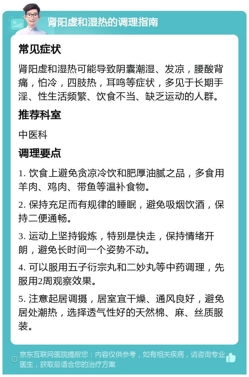 肾阳虚和湿热的调理指南 常见症状 肾阳虚和湿热可能导致阴囊潮湿、发凉，腰酸背痛，怕冷，四肢热，耳鸣等症状，多见于长期手淫、性生活频繁、饮食不当、缺乏运动的人群。 推荐科室 中医科 调理要点 1. 饮食上避免贪凉冷饮和肥厚油腻之品，多食用羊肉、鸡肉、带鱼等温补食物。 2. 保持充足而有规律的睡眠，避免吸烟饮酒，保持二便通畅。 3. 运动上坚持锻炼，特别是快走，保持情绪开朗，避免长时间一个姿势不动。 4. 可以服用五子衍宗丸和二妙丸等中药调理，先服用2周观察效果。 5. 注意起居调摄，居室宜干燥、通风良好，避免居处潮热，选择透气性好的天然棉、麻、丝质服装。