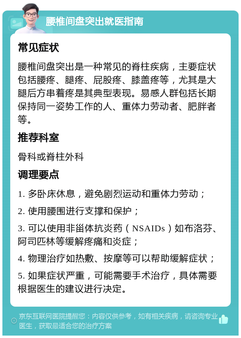 腰椎间盘突出就医指南 常见症状 腰椎间盘突出是一种常见的脊柱疾病，主要症状包括腰疼、腿疼、屁股疼、膝盖疼等，尤其是大腿后方串着疼是其典型表现。易感人群包括长期保持同一姿势工作的人、重体力劳动者、肥胖者等。 推荐科室 骨科或脊柱外科 调理要点 1. 多卧床休息，避免剧烈运动和重体力劳动； 2. 使用腰围进行支撑和保护； 3. 可以使用非甾体抗炎药（NSAIDs）如布洛芬、阿司匹林等缓解疼痛和炎症； 4. 物理治疗如热敷、按摩等可以帮助缓解症状； 5. 如果症状严重，可能需要手术治疗，具体需要根据医生的建议进行决定。