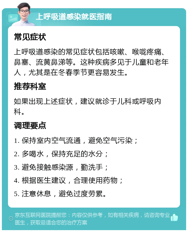 上呼吸道感染就医指南 常见症状 上呼吸道感染的常见症状包括咳嗽、喉咙疼痛、鼻塞、流黄鼻涕等。这种疾病多见于儿童和老年人，尤其是在冬春季节更容易发生。 推荐科室 如果出现上述症状，建议就诊于儿科或呼吸内科。 调理要点 1. 保持室内空气流通，避免空气污染； 2. 多喝水，保持充足的水分； 3. 避免接触感染源，勤洗手； 4. 根据医生建议，合理使用药物； 5. 注意休息，避免过度劳累。