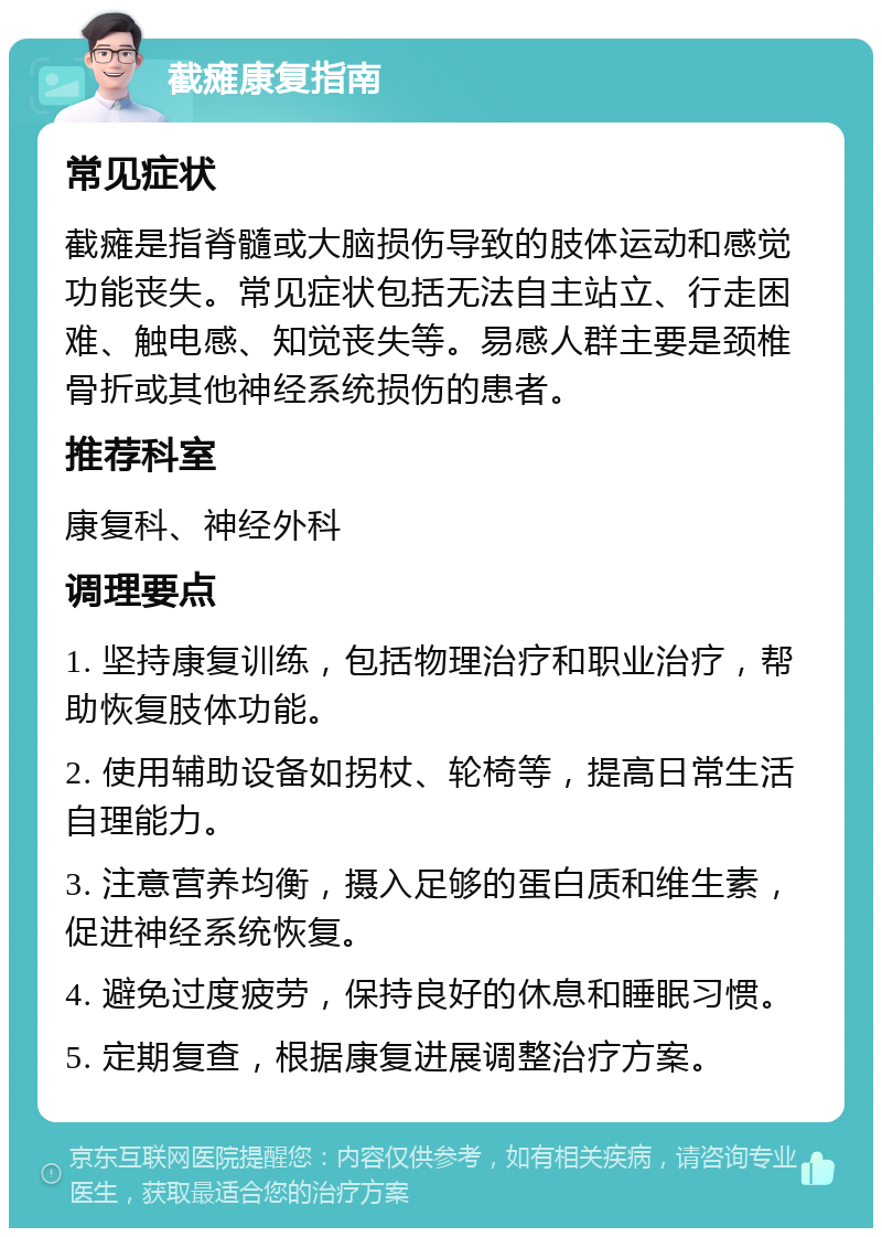 截瘫康复指南 常见症状 截瘫是指脊髓或大脑损伤导致的肢体运动和感觉功能丧失。常见症状包括无法自主站立、行走困难、触电感、知觉丧失等。易感人群主要是颈椎骨折或其他神经系统损伤的患者。 推荐科室 康复科、神经外科 调理要点 1. 坚持康复训练，包括物理治疗和职业治疗，帮助恢复肢体功能。 2. 使用辅助设备如拐杖、轮椅等，提高日常生活自理能力。 3. 注意营养均衡，摄入足够的蛋白质和维生素，促进神经系统恢复。 4. 避免过度疲劳，保持良好的休息和睡眠习惯。 5. 定期复查，根据康复进展调整治疗方案。