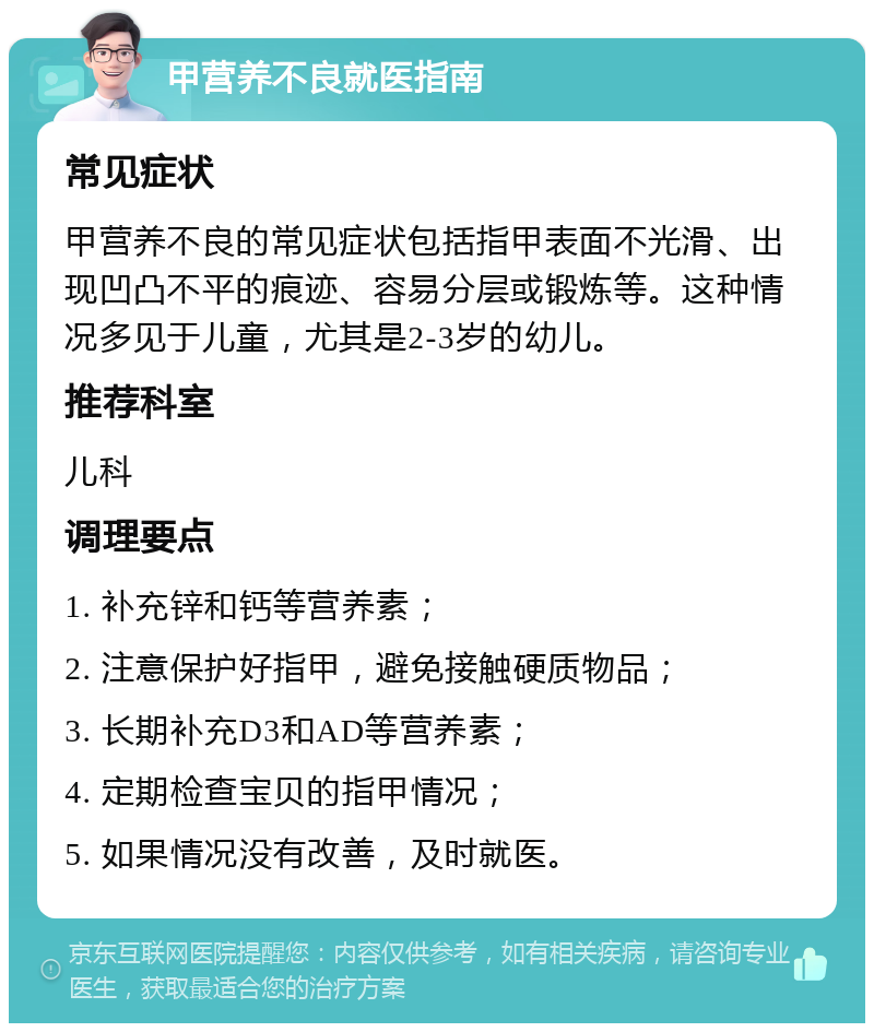 甲营养不良就医指南 常见症状 甲营养不良的常见症状包括指甲表面不光滑、出现凹凸不平的痕迹、容易分层或锻炼等。这种情况多见于儿童，尤其是2-3岁的幼儿。 推荐科室 儿科 调理要点 1. 补充锌和钙等营养素； 2. 注意保护好指甲，避免接触硬质物品； 3. 长期补充D3和AD等营养素； 4. 定期检查宝贝的指甲情况； 5. 如果情况没有改善，及时就医。