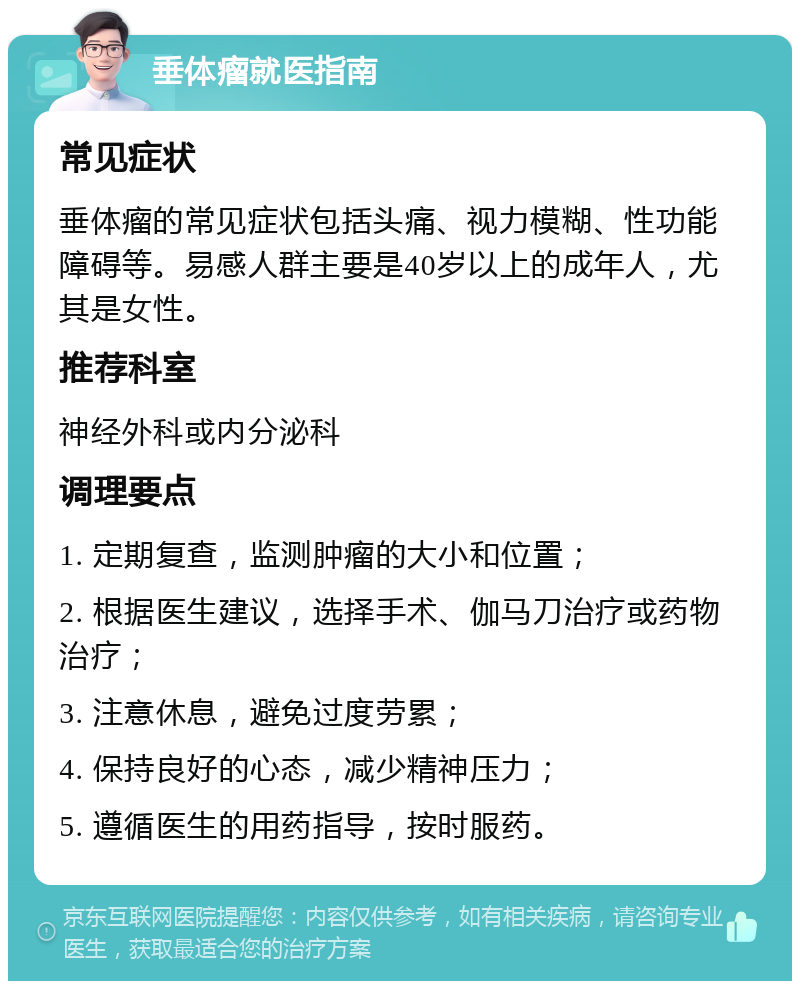 垂体瘤就医指南 常见症状 垂体瘤的常见症状包括头痛、视力模糊、性功能障碍等。易感人群主要是40岁以上的成年人，尤其是女性。 推荐科室 神经外科或内分泌科 调理要点 1. 定期复查，监测肿瘤的大小和位置； 2. 根据医生建议，选择手术、伽马刀治疗或药物治疗； 3. 注意休息，避免过度劳累； 4. 保持良好的心态，减少精神压力； 5. 遵循医生的用药指导，按时服药。