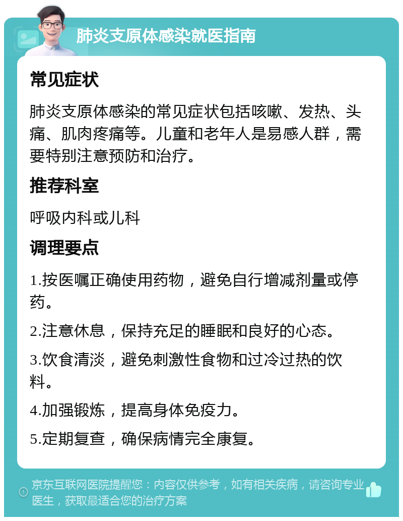 肺炎支原体感染就医指南 常见症状 肺炎支原体感染的常见症状包括咳嗽、发热、头痛、肌肉疼痛等。儿童和老年人是易感人群，需要特别注意预防和治疗。 推荐科室 呼吸内科或儿科 调理要点 1.按医嘱正确使用药物，避免自行增减剂量或停药。 2.注意休息，保持充足的睡眠和良好的心态。 3.饮食清淡，避免刺激性食物和过冷过热的饮料。 4.加强锻炼，提高身体免疫力。 5.定期复查，确保病情完全康复。