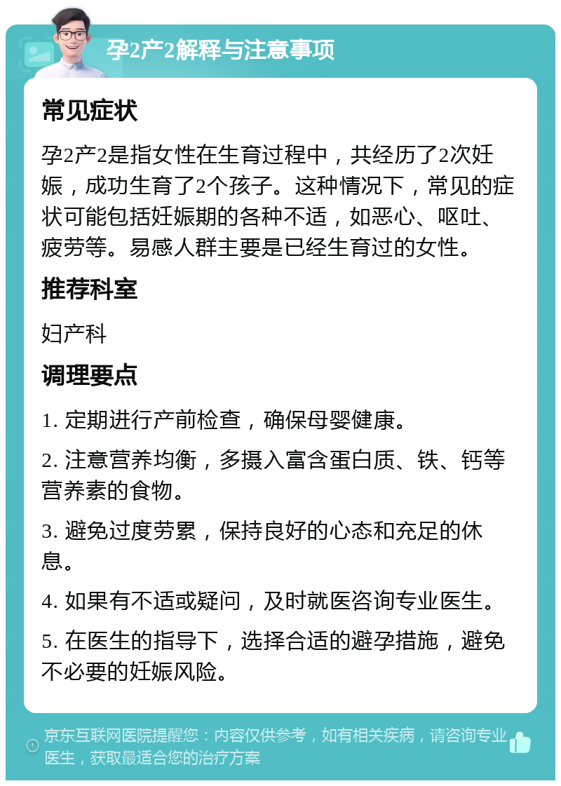 孕2产2解释与注意事项 常见症状 孕2产2是指女性在生育过程中，共经历了2次妊娠，成功生育了2个孩子。这种情况下，常见的症状可能包括妊娠期的各种不适，如恶心、呕吐、疲劳等。易感人群主要是已经生育过的女性。 推荐科室 妇产科 调理要点 1. 定期进行产前检查，确保母婴健康。 2. 注意营养均衡，多摄入富含蛋白质、铁、钙等营养素的食物。 3. 避免过度劳累，保持良好的心态和充足的休息。 4. 如果有不适或疑问，及时就医咨询专业医生。 5. 在医生的指导下，选择合适的避孕措施，避免不必要的妊娠风险。