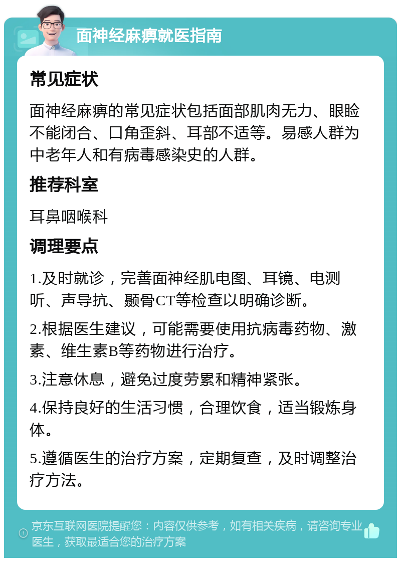 面神经麻痹就医指南 常见症状 面神经麻痹的常见症状包括面部肌肉无力、眼睑不能闭合、口角歪斜、耳部不适等。易感人群为中老年人和有病毒感染史的人群。 推荐科室 耳鼻咽喉科 调理要点 1.及时就诊，完善面神经肌电图、耳镜、电测听、声导抗、颞骨CT等检查以明确诊断。 2.根据医生建议，可能需要使用抗病毒药物、激素、维生素B等药物进行治疗。 3.注意休息，避免过度劳累和精神紧张。 4.保持良好的生活习惯，合理饮食，适当锻炼身体。 5.遵循医生的治疗方案，定期复查，及时调整治疗方法。