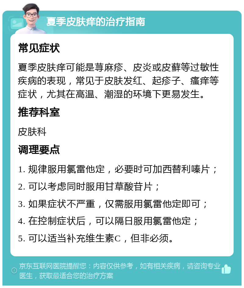 夏季皮肤痒的治疗指南 常见症状 夏季皮肤痒可能是荨麻疹、皮炎或皮藓等过敏性疾病的表现，常见于皮肤发红、起疹子、瘙痒等症状，尤其在高温、潮湿的环境下更易发生。 推荐科室 皮肤科 调理要点 1. 规律服用氯雷他定，必要时可加西替利嗪片； 2. 可以考虑同时服用甘草酸苷片； 3. 如果症状不严重，仅需服用氯雷他定即可； 4. 在控制症状后，可以隔日服用氯雷他定； 5. 可以适当补充维生素C，但非必须。