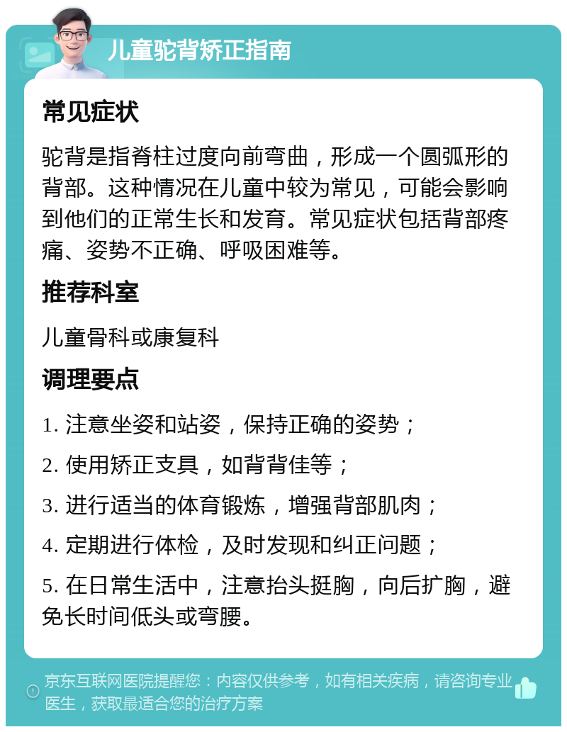 儿童驼背矫正指南 常见症状 驼背是指脊柱过度向前弯曲，形成一个圆弧形的背部。这种情况在儿童中较为常见，可能会影响到他们的正常生长和发育。常见症状包括背部疼痛、姿势不正确、呼吸困难等。 推荐科室 儿童骨科或康复科 调理要点 1. 注意坐姿和站姿，保持正确的姿势； 2. 使用矫正支具，如背背佳等； 3. 进行适当的体育锻炼，增强背部肌肉； 4. 定期进行体检，及时发现和纠正问题； 5. 在日常生活中，注意抬头挺胸，向后扩胸，避免长时间低头或弯腰。