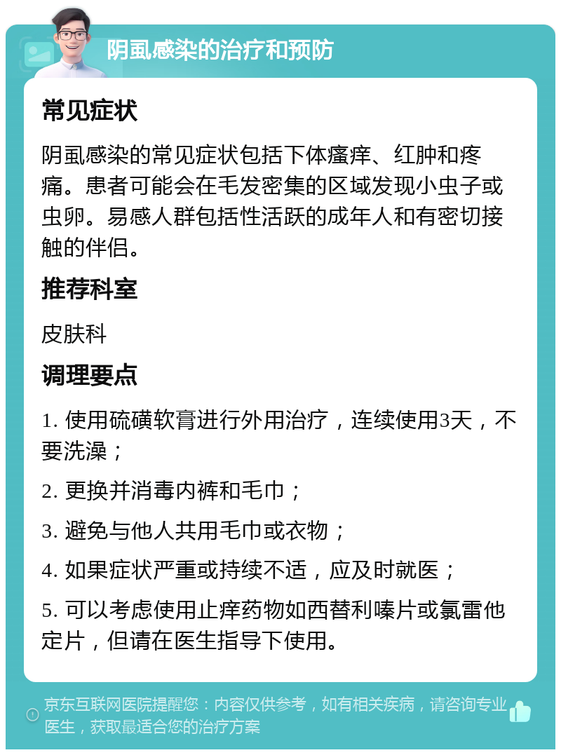 阴虱感染的治疗和预防 常见症状 阴虱感染的常见症状包括下体瘙痒、红肿和疼痛。患者可能会在毛发密集的区域发现小虫子或虫卵。易感人群包括性活跃的成年人和有密切接触的伴侣。 推荐科室 皮肤科 调理要点 1. 使用硫磺软膏进行外用治疗，连续使用3天，不要洗澡； 2. 更换并消毒内裤和毛巾； 3. 避免与他人共用毛巾或衣物； 4. 如果症状严重或持续不适，应及时就医； 5. 可以考虑使用止痒药物如西替利嗪片或氯雷他定片，但请在医生指导下使用。