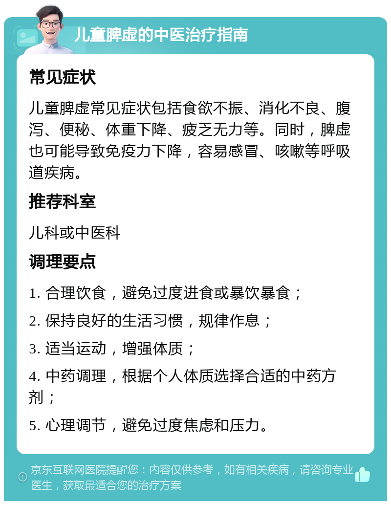 儿童脾虚的中医治疗指南 常见症状 儿童脾虚常见症状包括食欲不振、消化不良、腹泻、便秘、体重下降、疲乏无力等。同时，脾虚也可能导致免疫力下降，容易感冒、咳嗽等呼吸道疾病。 推荐科室 儿科或中医科 调理要点 1. 合理饮食，避免过度进食或暴饮暴食； 2. 保持良好的生活习惯，规律作息； 3. 适当运动，增强体质； 4. 中药调理，根据个人体质选择合适的中药方剂； 5. 心理调节，避免过度焦虑和压力。