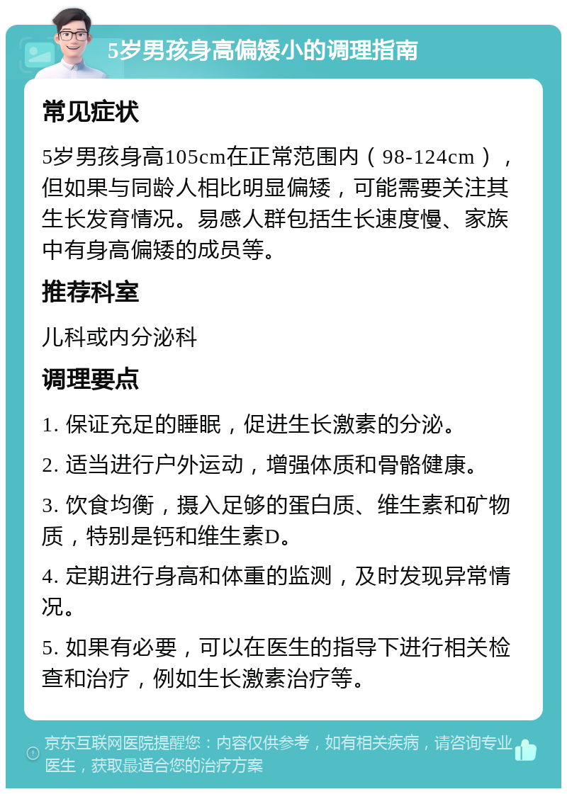 5岁男孩身高偏矮小的调理指南 常见症状 5岁男孩身高105cm在正常范围内（98-124cm），但如果与同龄人相比明显偏矮，可能需要关注其生长发育情况。易感人群包括生长速度慢、家族中有身高偏矮的成员等。 推荐科室 儿科或内分泌科 调理要点 1. 保证充足的睡眠，促进生长激素的分泌。 2. 适当进行户外运动，增强体质和骨骼健康。 3. 饮食均衡，摄入足够的蛋白质、维生素和矿物质，特别是钙和维生素D。 4. 定期进行身高和体重的监测，及时发现异常情况。 5. 如果有必要，可以在医生的指导下进行相关检查和治疗，例如生长激素治疗等。