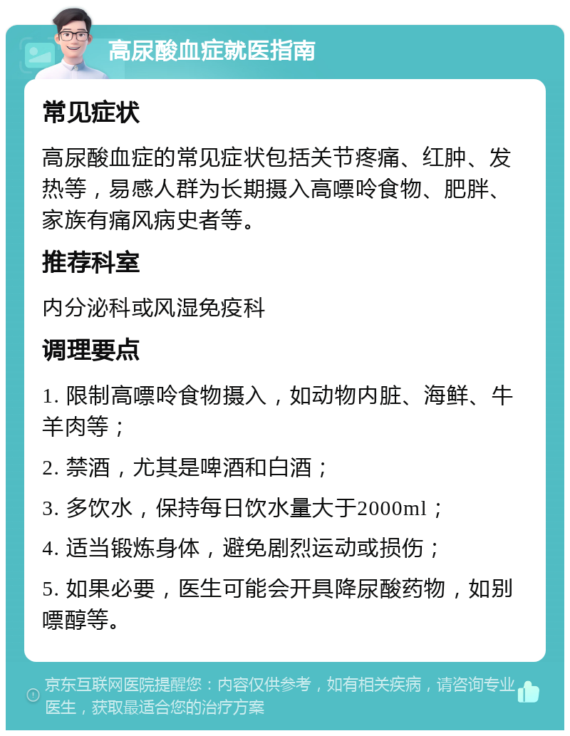 高尿酸血症就医指南 常见症状 高尿酸血症的常见症状包括关节疼痛、红肿、发热等，易感人群为长期摄入高嘌呤食物、肥胖、家族有痛风病史者等。 推荐科室 内分泌科或风湿免疫科 调理要点 1. 限制高嘌呤食物摄入，如动物内脏、海鲜、牛羊肉等； 2. 禁酒，尤其是啤酒和白酒； 3. 多饮水，保持每日饮水量大于2000ml； 4. 适当锻炼身体，避免剧烈运动或损伤； 5. 如果必要，医生可能会开具降尿酸药物，如别嘌醇等。