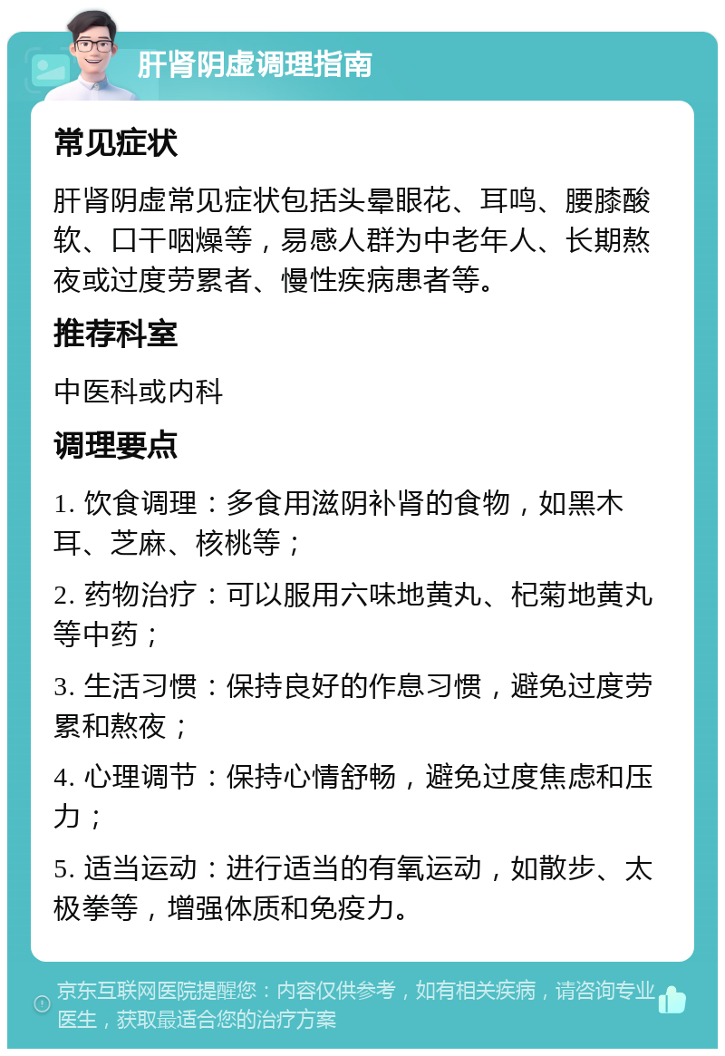 肝肾阴虚调理指南 常见症状 肝肾阴虚常见症状包括头晕眼花、耳鸣、腰膝酸软、口干咽燥等，易感人群为中老年人、长期熬夜或过度劳累者、慢性疾病患者等。 推荐科室 中医科或内科 调理要点 1. 饮食调理：多食用滋阴补肾的食物，如黑木耳、芝麻、核桃等； 2. 药物治疗：可以服用六味地黄丸、杞菊地黄丸等中药； 3. 生活习惯：保持良好的作息习惯，避免过度劳累和熬夜； 4. 心理调节：保持心情舒畅，避免过度焦虑和压力； 5. 适当运动：进行适当的有氧运动，如散步、太极拳等，增强体质和免疫力。