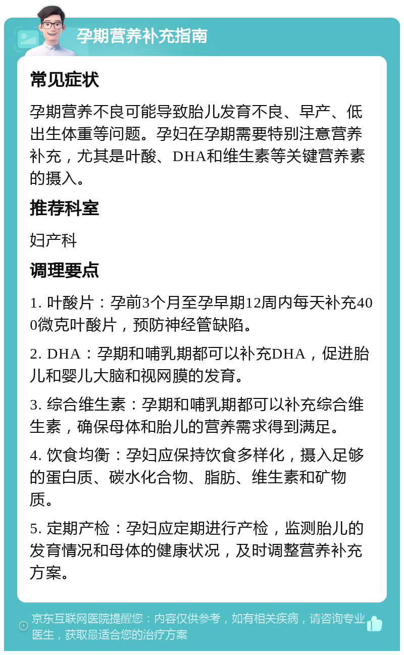 孕期营养补充指南 常见症状 孕期营养不良可能导致胎儿发育不良、早产、低出生体重等问题。孕妇在孕期需要特别注意营养补充，尤其是叶酸、DHA和维生素等关键营养素的摄入。 推荐科室 妇产科 调理要点 1. 叶酸片：孕前3个月至孕早期12周内每天补充400微克叶酸片，预防神经管缺陷。 2. DHA：孕期和哺乳期都可以补充DHA，促进胎儿和婴儿大脑和视网膜的发育。 3. 综合维生素：孕期和哺乳期都可以补充综合维生素，确保母体和胎儿的营养需求得到满足。 4. 饮食均衡：孕妇应保持饮食多样化，摄入足够的蛋白质、碳水化合物、脂肪、维生素和矿物质。 5. 定期产检：孕妇应定期进行产检，监测胎儿的发育情况和母体的健康状况，及时调整营养补充方案。