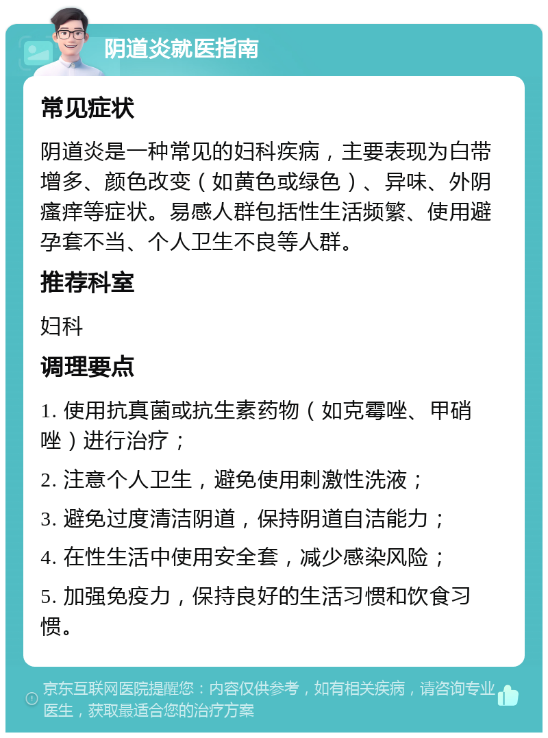 阴道炎就医指南 常见症状 阴道炎是一种常见的妇科疾病，主要表现为白带增多、颜色改变（如黄色或绿色）、异味、外阴瘙痒等症状。易感人群包括性生活频繁、使用避孕套不当、个人卫生不良等人群。 推荐科室 妇科 调理要点 1. 使用抗真菌或抗生素药物（如克霉唑、甲硝唑）进行治疗； 2. 注意个人卫生，避免使用刺激性洗液； 3. 避免过度清洁阴道，保持阴道自洁能力； 4. 在性生活中使用安全套，减少感染风险； 5. 加强免疫力，保持良好的生活习惯和饮食习惯。