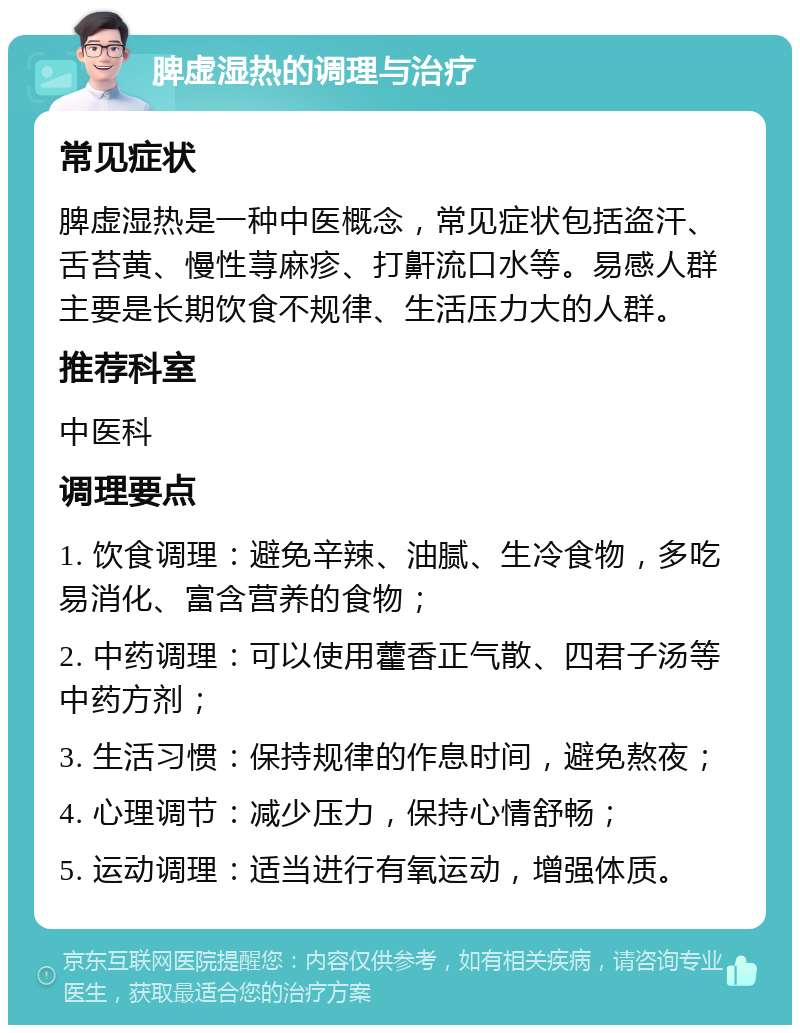 脾虚湿热的调理与治疗 常见症状 脾虚湿热是一种中医概念，常见症状包括盗汗、舌苔黄、慢性荨麻疹、打鼾流口水等。易感人群主要是长期饮食不规律、生活压力大的人群。 推荐科室 中医科 调理要点 1. 饮食调理：避免辛辣、油腻、生冷食物，多吃易消化、富含营养的食物； 2. 中药调理：可以使用藿香正气散、四君子汤等中药方剂； 3. 生活习惯：保持规律的作息时间，避免熬夜； 4. 心理调节：减少压力，保持心情舒畅； 5. 运动调理：适当进行有氧运动，增强体质。