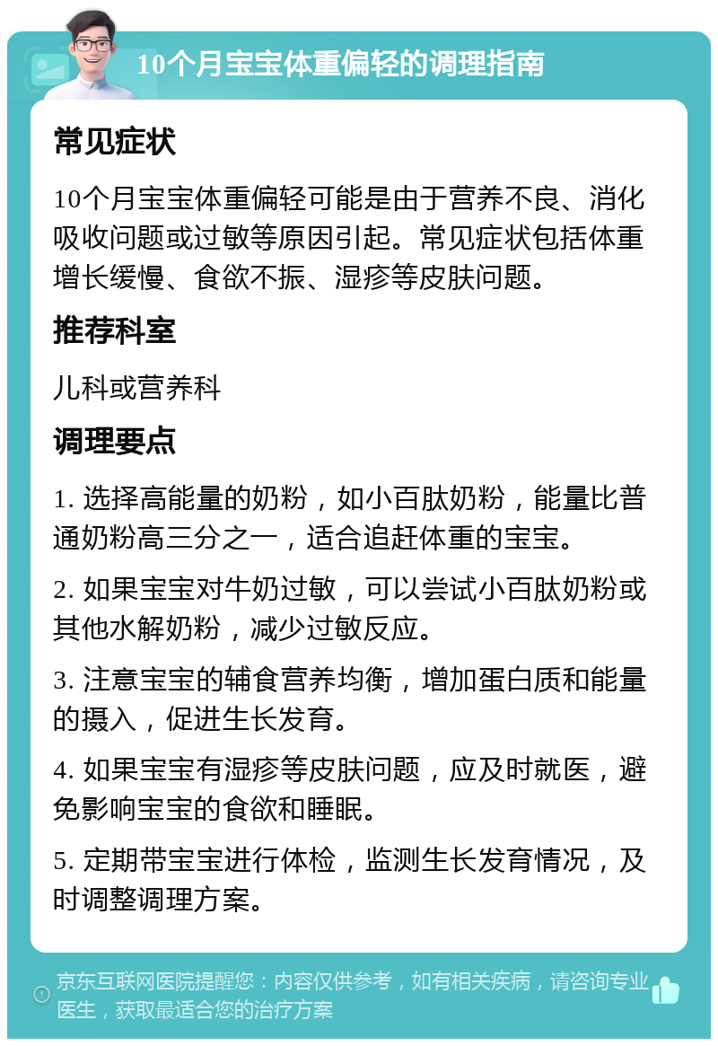 10个月宝宝体重偏轻的调理指南 常见症状 10个月宝宝体重偏轻可能是由于营养不良、消化吸收问题或过敏等原因引起。常见症状包括体重增长缓慢、食欲不振、湿疹等皮肤问题。 推荐科室 儿科或营养科 调理要点 1. 选择高能量的奶粉，如小百肽奶粉，能量比普通奶粉高三分之一，适合追赶体重的宝宝。 2. 如果宝宝对牛奶过敏，可以尝试小百肽奶粉或其他水解奶粉，减少过敏反应。 3. 注意宝宝的辅食营养均衡，增加蛋白质和能量的摄入，促进生长发育。 4. 如果宝宝有湿疹等皮肤问题，应及时就医，避免影响宝宝的食欲和睡眠。 5. 定期带宝宝进行体检，监测生长发育情况，及时调整调理方案。