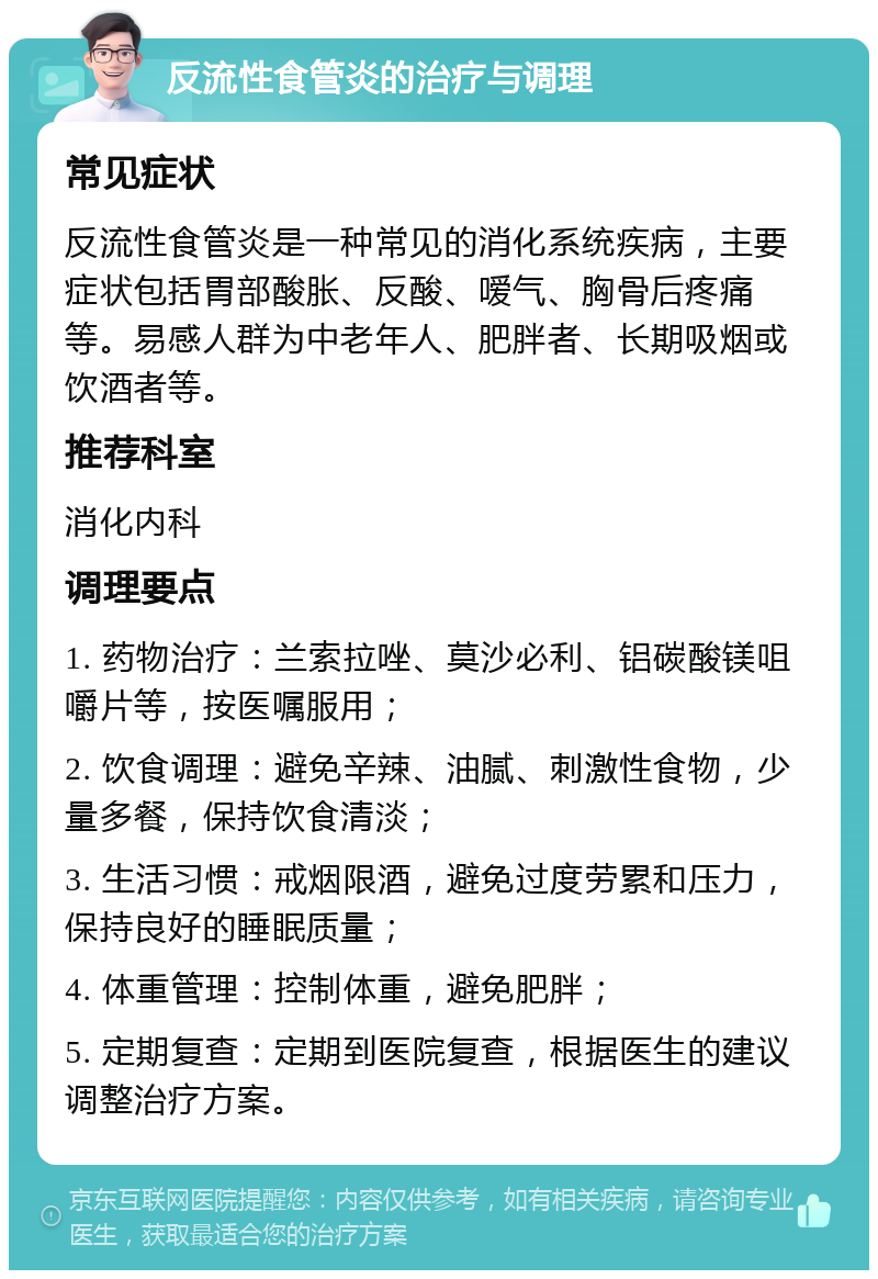 反流性食管炎的治疗与调理 常见症状 反流性食管炎是一种常见的消化系统疾病，主要症状包括胃部酸胀、反酸、嗳气、胸骨后疼痛等。易感人群为中老年人、肥胖者、长期吸烟或饮酒者等。 推荐科室 消化内科 调理要点 1. 药物治疗：兰索拉唑、莫沙必利、铝碳酸镁咀嚼片等，按医嘱服用； 2. 饮食调理：避免辛辣、油腻、刺激性食物，少量多餐，保持饮食清淡； 3. 生活习惯：戒烟限酒，避免过度劳累和压力，保持良好的睡眠质量； 4. 体重管理：控制体重，避免肥胖； 5. 定期复查：定期到医院复查，根据医生的建议调整治疗方案。