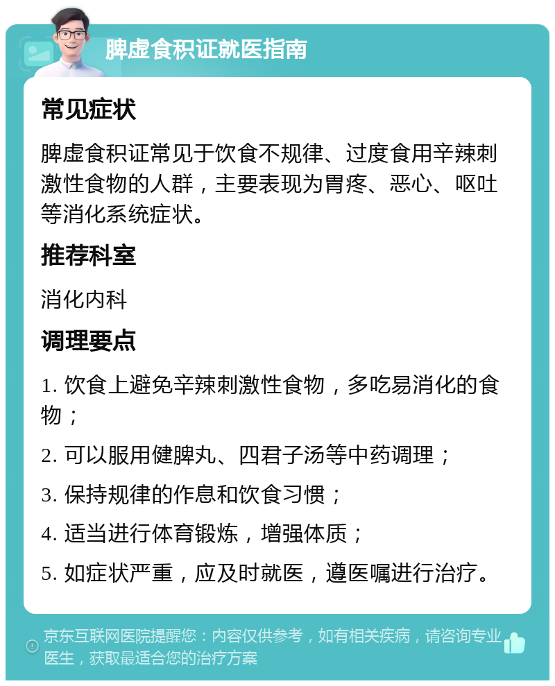 脾虚食积证就医指南 常见症状 脾虚食积证常见于饮食不规律、过度食用辛辣刺激性食物的人群，主要表现为胃疼、恶心、呕吐等消化系统症状。 推荐科室 消化内科 调理要点 1. 饮食上避免辛辣刺激性食物，多吃易消化的食物； 2. 可以服用健脾丸、四君子汤等中药调理； 3. 保持规律的作息和饮食习惯； 4. 适当进行体育锻炼，增强体质； 5. 如症状严重，应及时就医，遵医嘱进行治疗。