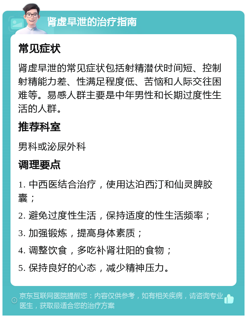 肾虚早泄的治疗指南 常见症状 肾虚早泄的常见症状包括射精潜伏时间短、控制射精能力差、性满足程度低、苦恼和人际交往困难等。易感人群主要是中年男性和长期过度性生活的人群。 推荐科室 男科或泌尿外科 调理要点 1. 中西医结合治疗，使用达泊西汀和仙灵脾胶囊； 2. 避免过度性生活，保持适度的性生活频率； 3. 加强锻炼，提高身体素质； 4. 调整饮食，多吃补肾壮阳的食物； 5. 保持良好的心态，减少精神压力。