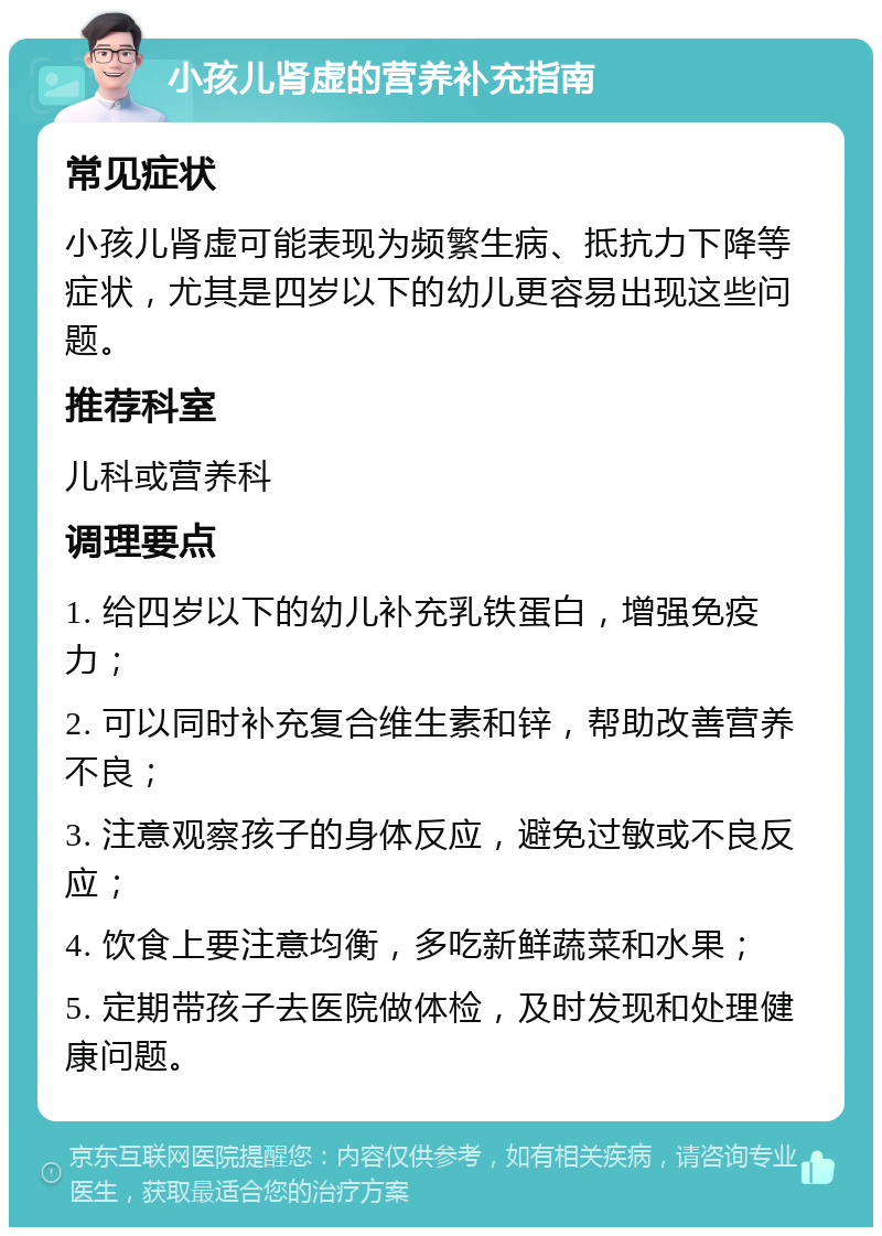 小孩儿肾虚的营养补充指南 常见症状 小孩儿肾虚可能表现为频繁生病、抵抗力下降等症状，尤其是四岁以下的幼儿更容易出现这些问题。 推荐科室 儿科或营养科 调理要点 1. 给四岁以下的幼儿补充乳铁蛋白，增强免疫力； 2. 可以同时补充复合维生素和锌，帮助改善营养不良； 3. 注意观察孩子的身体反应，避免过敏或不良反应； 4. 饮食上要注意均衡，多吃新鲜蔬菜和水果； 5. 定期带孩子去医院做体检，及时发现和处理健康问题。