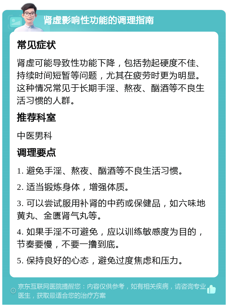 肾虚影响性功能的调理指南 常见症状 肾虚可能导致性功能下降，包括勃起硬度不佳、持续时间短暂等问题，尤其在疲劳时更为明显。这种情况常见于长期手淫、熬夜、酗酒等不良生活习惯的人群。 推荐科室 中医男科 调理要点 1. 避免手淫、熬夜、酗酒等不良生活习惯。 2. 适当锻炼身体，增强体质。 3. 可以尝试服用补肾的中药或保健品，如六味地黄丸、金匮肾气丸等。 4. 如果手淫不可避免，应以训练敏感度为目的，节奏要慢，不要一撸到底。 5. 保持良好的心态，避免过度焦虑和压力。