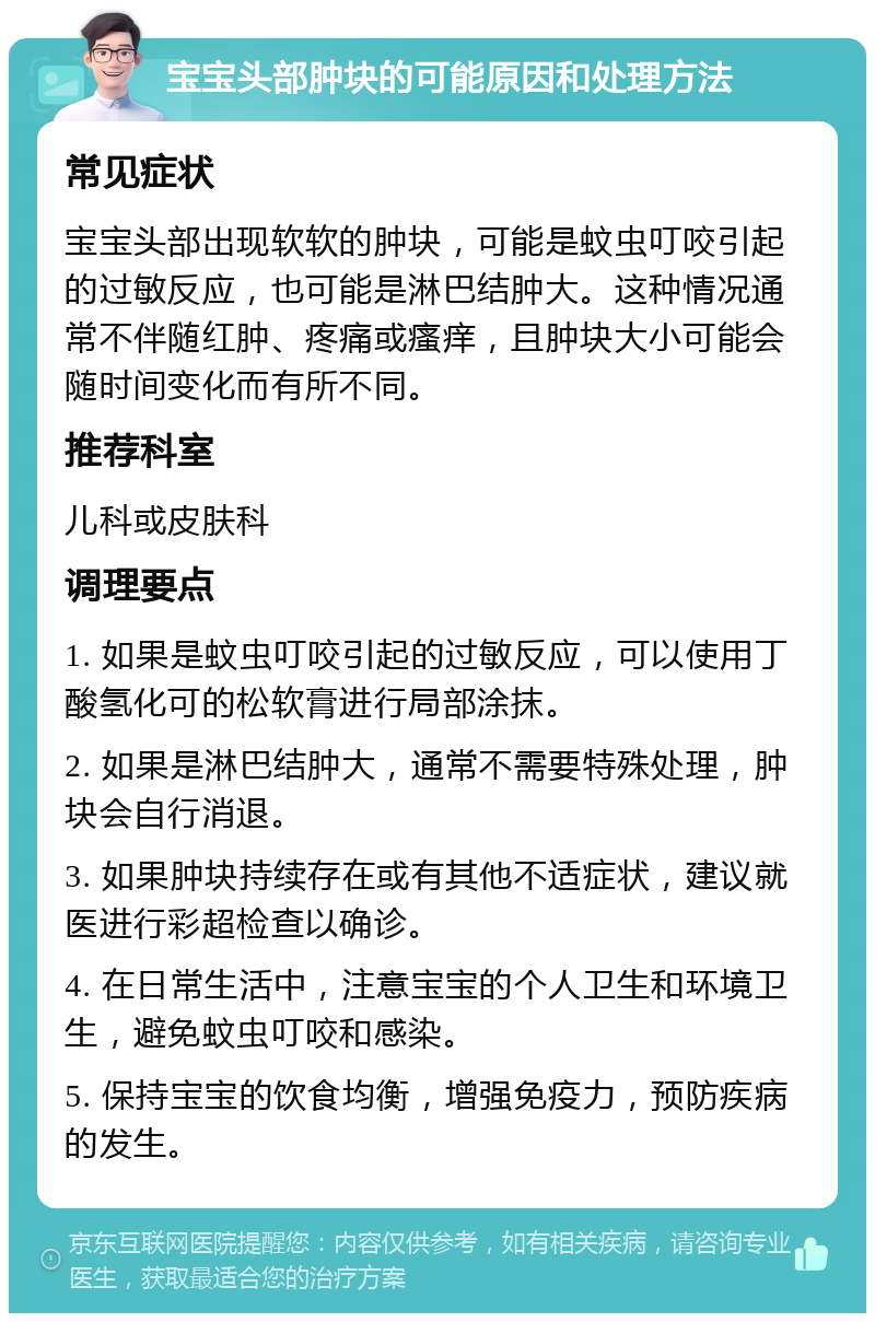 宝宝头部肿块的可能原因和处理方法 常见症状 宝宝头部出现软软的肿块，可能是蚊虫叮咬引起的过敏反应，也可能是淋巴结肿大。这种情况通常不伴随红肿、疼痛或瘙痒，且肿块大小可能会随时间变化而有所不同。 推荐科室 儿科或皮肤科 调理要点 1. 如果是蚊虫叮咬引起的过敏反应，可以使用丁酸氢化可的松软膏进行局部涂抹。 2. 如果是淋巴结肿大，通常不需要特殊处理，肿块会自行消退。 3. 如果肿块持续存在或有其他不适症状，建议就医进行彩超检查以确诊。 4. 在日常生活中，注意宝宝的个人卫生和环境卫生，避免蚊虫叮咬和感染。 5. 保持宝宝的饮食均衡，增强免疫力，预防疾病的发生。