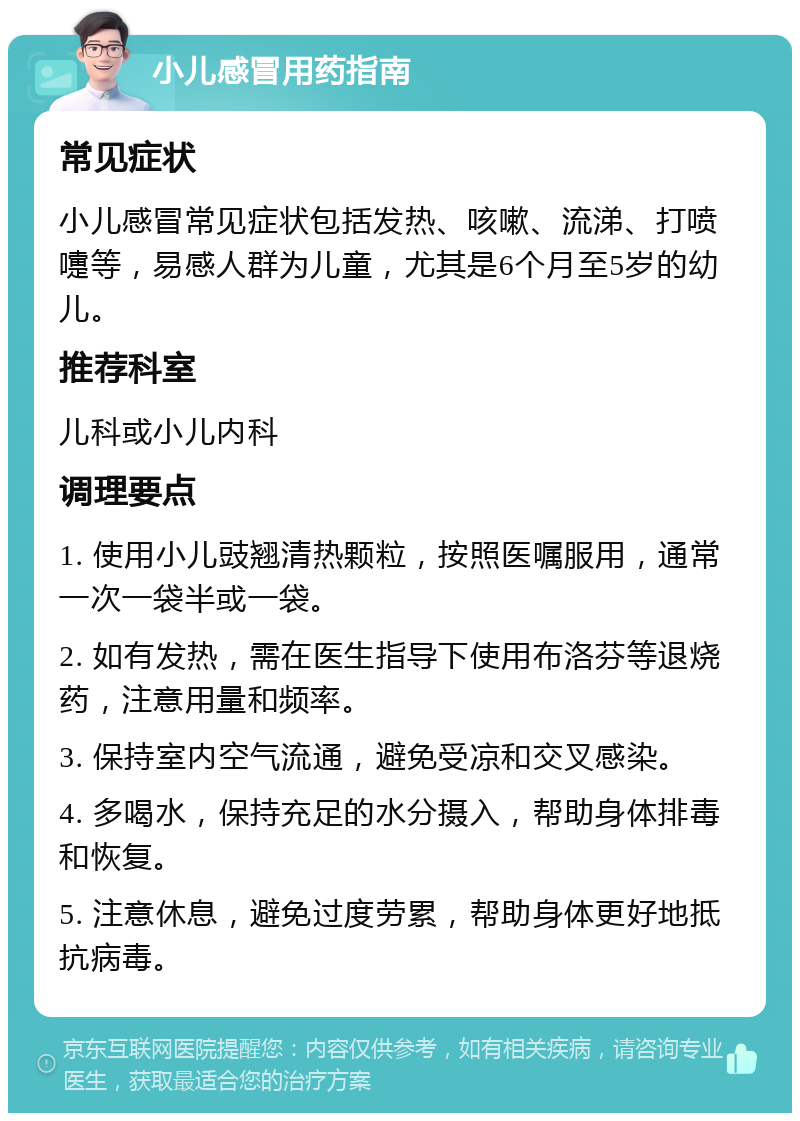 小儿感冒用药指南 常见症状 小儿感冒常见症状包括发热、咳嗽、流涕、打喷嚏等，易感人群为儿童，尤其是6个月至5岁的幼儿。 推荐科室 儿科或小儿内科 调理要点 1. 使用小儿豉翘清热颗粒，按照医嘱服用，通常一次一袋半或一袋。 2. 如有发热，需在医生指导下使用布洛芬等退烧药，注意用量和频率。 3. 保持室内空气流通，避免受凉和交叉感染。 4. 多喝水，保持充足的水分摄入，帮助身体排毒和恢复。 5. 注意休息，避免过度劳累，帮助身体更好地抵抗病毒。