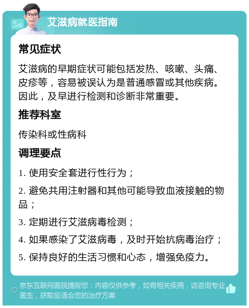 艾滋病就医指南 常见症状 艾滋病的早期症状可能包括发热、咳嗽、头痛、皮疹等，容易被误认为是普通感冒或其他疾病。因此，及早进行检测和诊断非常重要。 推荐科室 传染科或性病科 调理要点 1. 使用安全套进行性行为； 2. 避免共用注射器和其他可能导致血液接触的物品； 3. 定期进行艾滋病毒检测； 4. 如果感染了艾滋病毒，及时开始抗病毒治疗； 5. 保持良好的生活习惯和心态，增强免疫力。