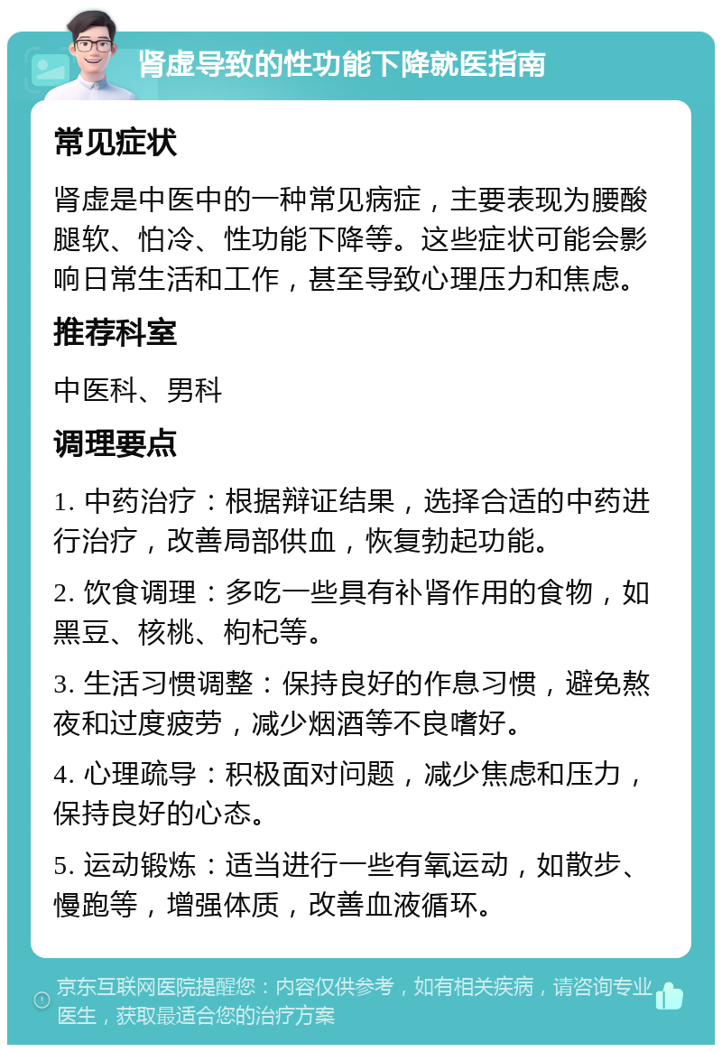 肾虚导致的性功能下降就医指南 常见症状 肾虚是中医中的一种常见病症，主要表现为腰酸腿软、怕冷、性功能下降等。这些症状可能会影响日常生活和工作，甚至导致心理压力和焦虑。 推荐科室 中医科、男科 调理要点 1. 中药治疗：根据辩证结果，选择合适的中药进行治疗，改善局部供血，恢复勃起功能。 2. 饮食调理：多吃一些具有补肾作用的食物，如黑豆、核桃、枸杞等。 3. 生活习惯调整：保持良好的作息习惯，避免熬夜和过度疲劳，减少烟酒等不良嗜好。 4. 心理疏导：积极面对问题，减少焦虑和压力，保持良好的心态。 5. 运动锻炼：适当进行一些有氧运动，如散步、慢跑等，增强体质，改善血液循环。