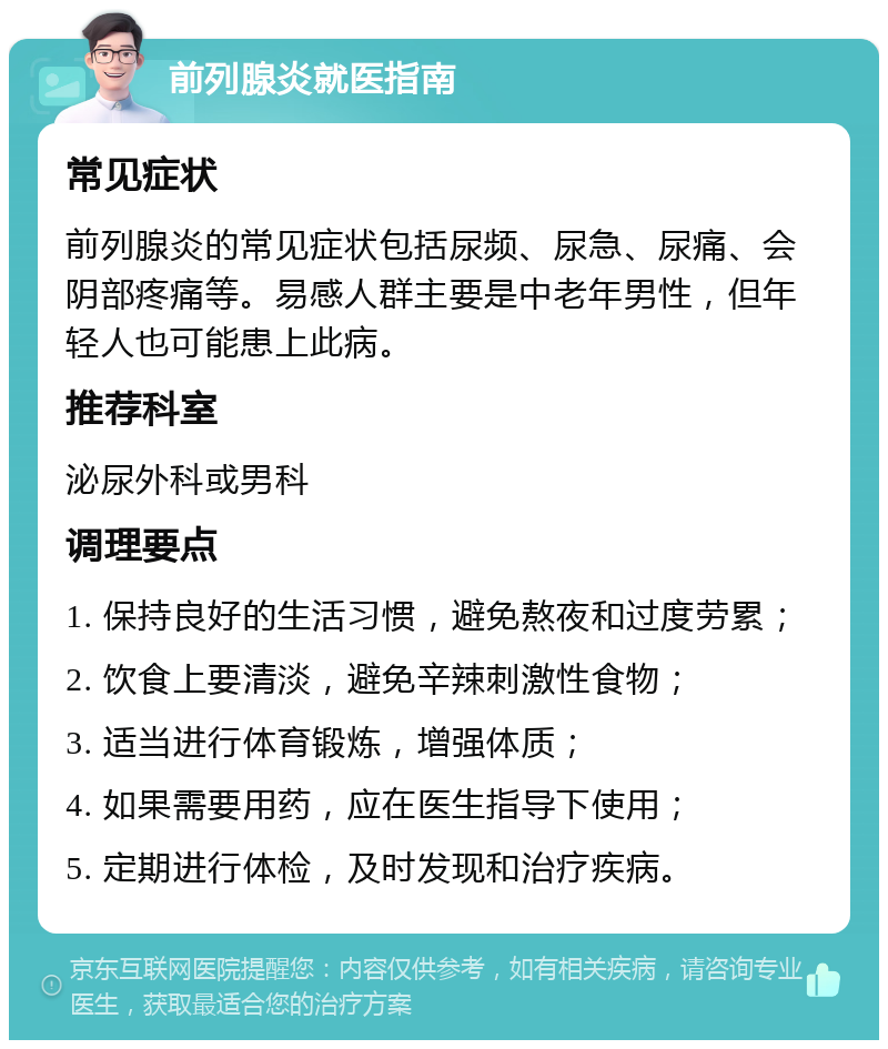 前列腺炎就医指南 常见症状 前列腺炎的常见症状包括尿频、尿急、尿痛、会阴部疼痛等。易感人群主要是中老年男性，但年轻人也可能患上此病。 推荐科室 泌尿外科或男科 调理要点 1. 保持良好的生活习惯，避免熬夜和过度劳累； 2. 饮食上要清淡，避免辛辣刺激性食物； 3. 适当进行体育锻炼，增强体质； 4. 如果需要用药，应在医生指导下使用； 5. 定期进行体检，及时发现和治疗疾病。