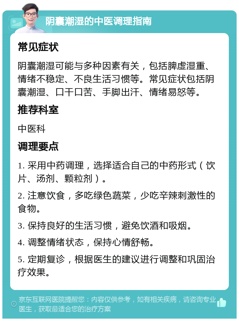 阴囊潮湿的中医调理指南 常见症状 阴囊潮湿可能与多种因素有关，包括脾虚湿重、情绪不稳定、不良生活习惯等。常见症状包括阴囊潮湿、口干口苦、手脚出汗、情绪易怒等。 推荐科室 中医科 调理要点 1. 采用中药调理，选择适合自己的中药形式（饮片、汤剂、颗粒剂）。 2. 注意饮食，多吃绿色蔬菜，少吃辛辣刺激性的食物。 3. 保持良好的生活习惯，避免饮酒和吸烟。 4. 调整情绪状态，保持心情舒畅。 5. 定期复诊，根据医生的建议进行调整和巩固治疗效果。