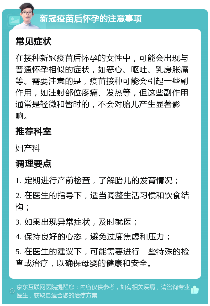 新冠疫苗后怀孕的注意事项 常见症状 在接种新冠疫苗后怀孕的女性中，可能会出现与普通怀孕相似的症状，如恶心、呕吐、乳房胀痛等。需要注意的是，疫苗接种可能会引起一些副作用，如注射部位疼痛、发热等，但这些副作用通常是轻微和暂时的，不会对胎儿产生显著影响。 推荐科室 妇产科 调理要点 1. 定期进行产前检查，了解胎儿的发育情况； 2. 在医生的指导下，适当调整生活习惯和饮食结构； 3. 如果出现异常症状，及时就医； 4. 保持良好的心态，避免过度焦虑和压力； 5. 在医生的建议下，可能需要进行一些特殊的检查或治疗，以确保母婴的健康和安全。